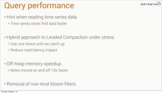 Query performance	
• Hint when reading time series data
• Time series slices find data faster
• Hybrid approach to Leveled Compaction under stress
• Use size tiered until we catch up
• Reduce read latency impact
• Off-heap memory speedup
• Bytes moved on and off 10x faster
• Removal of row-level bloom filters
Thursday, October 3, 13
 