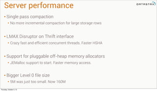 Server performance
• Single pass compaction
• No more incremental compaction for large storage rows
• LMAX Disruptor on Thrift interface
• Crazy fast and efficient concurrent threads. Faster HSHA
• Support for pluggable off-heap memory allocators
• JEMalloc support to start. Faster memory access.
• Bigger Level 0 file size
• 5M was just too small. Now 160M
Thursday, October 3, 13
 