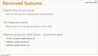 Removed features
• SuperColumns are gone!
• Not the API just the underlying implementation
• On-heap row cache
• Row cache is no longer an option in the JVM
• Memory pressure relief valves - Gone from yaml
• flush_largest_memtables_at
• reduce_cache_sizes_at
• reduce_cache_sizes_to
Thursday, October 3, 13
 