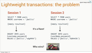 SELECT * FROM users
WHERE username = ’jbellis’
[empty resultset]
Session 1
SELECT * FROM users
WHERE username = ’jbellis’
[empty resultset]
Session 2
Lightweight transactions: the problem
INSERT INTO users
(username,password)
VALUES (’jbellis’,‘xdg44hh’)
INSERT INTO users
(userName,password)
VALUES (’jbellis’,‘8dhh43k’)
It’s a Race!
Who wins?
Thursday, October 3, 13
 