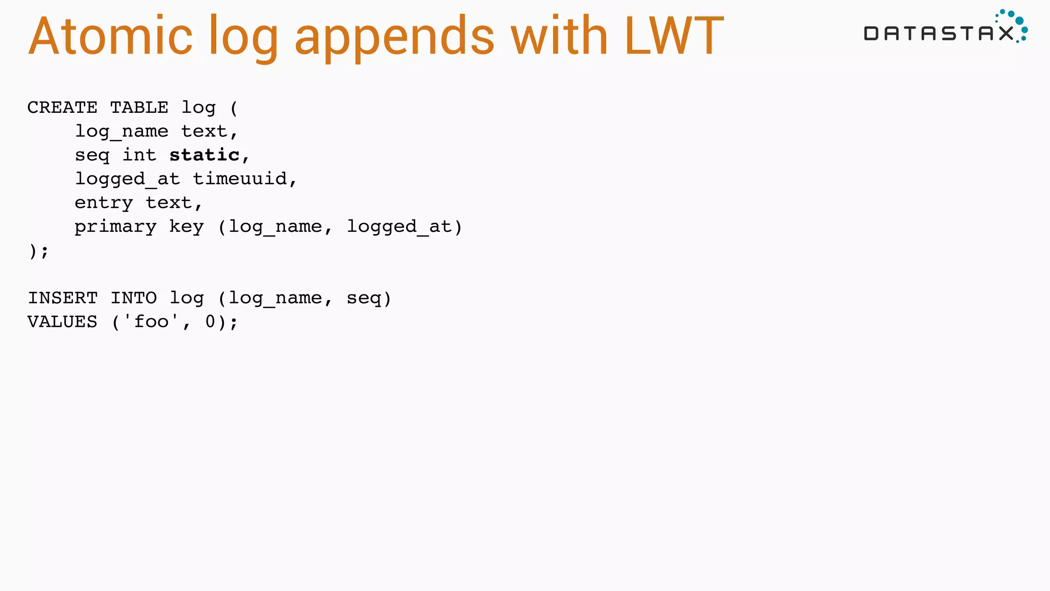 Atomic log appends with LWT
CREATE TABLE log (!
log_name text,!
seq int static,!
logged_at timeuuid,!
entry text,!
primary key (log_name, logged_at)!
);!
!
INSERT INTO log (log_name, seq) !
VALUES ('foo', 0);
 