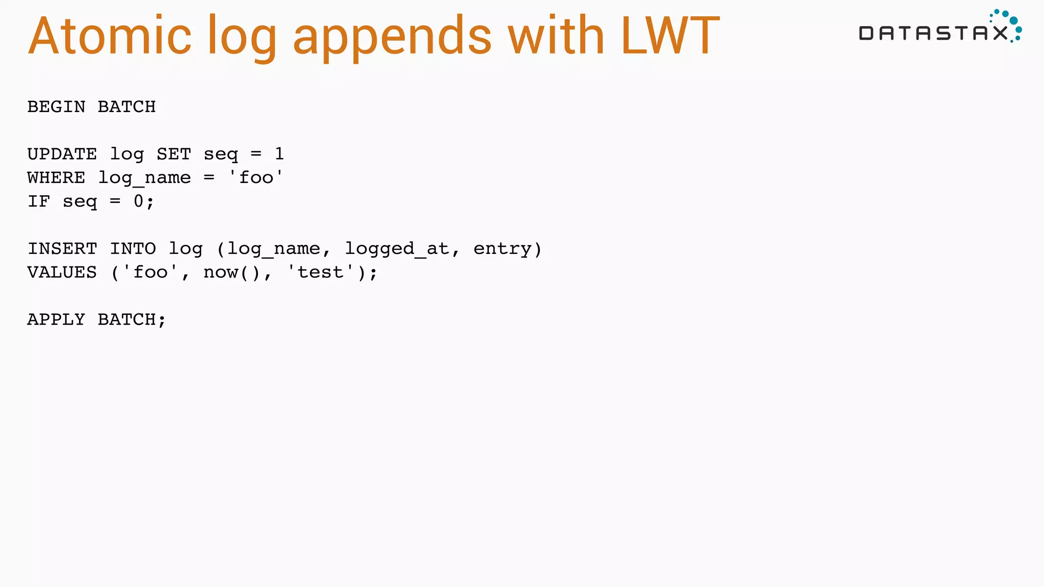 Atomic log appends with LWT
BEGIN BATCH!
!
UPDATE log SET seq = 1!
WHERE log_name = 'foo'!
IF seq = 0;!
!
INSERT INTO log (log_name, logged_at, entry)!
VALUES ('foo', now(), 'test');!
!
APPLY BATCH;!
 