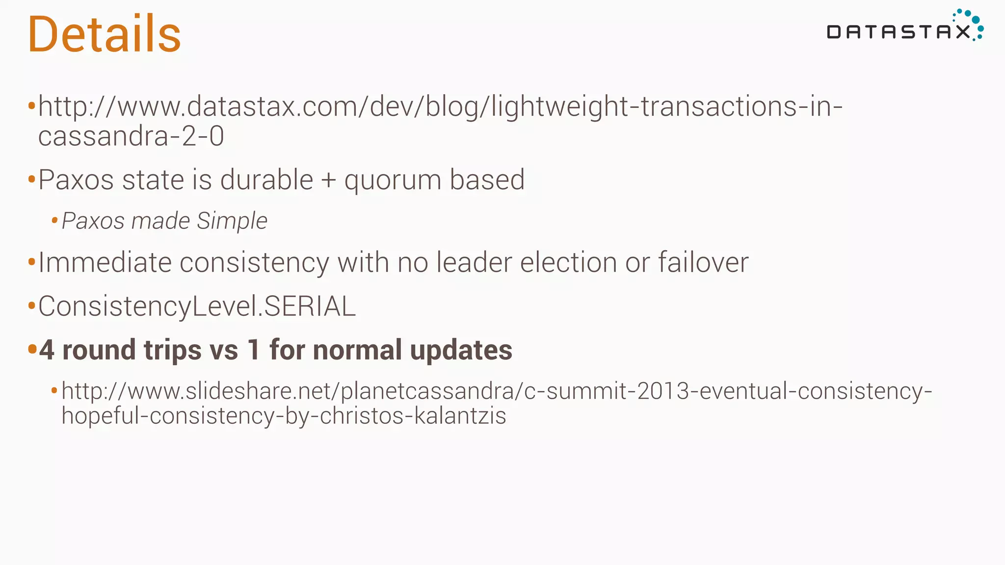 Details
•http://www.datastax.com/dev/blog/lightweight-transactions-in-
cassandra-2-0
•Paxos state is durable + quorum based
•Paxos made Simple
•Immediate consistency with no leader election or failover
•ConsistencyLevel.SERIAL
•4 round trips vs 1 for normal updates
•http://www.slideshare.net/planetcassandra/c-summit-2013-eventual-consistency-
hopeful-consistency-by-christos-kalantzis
 