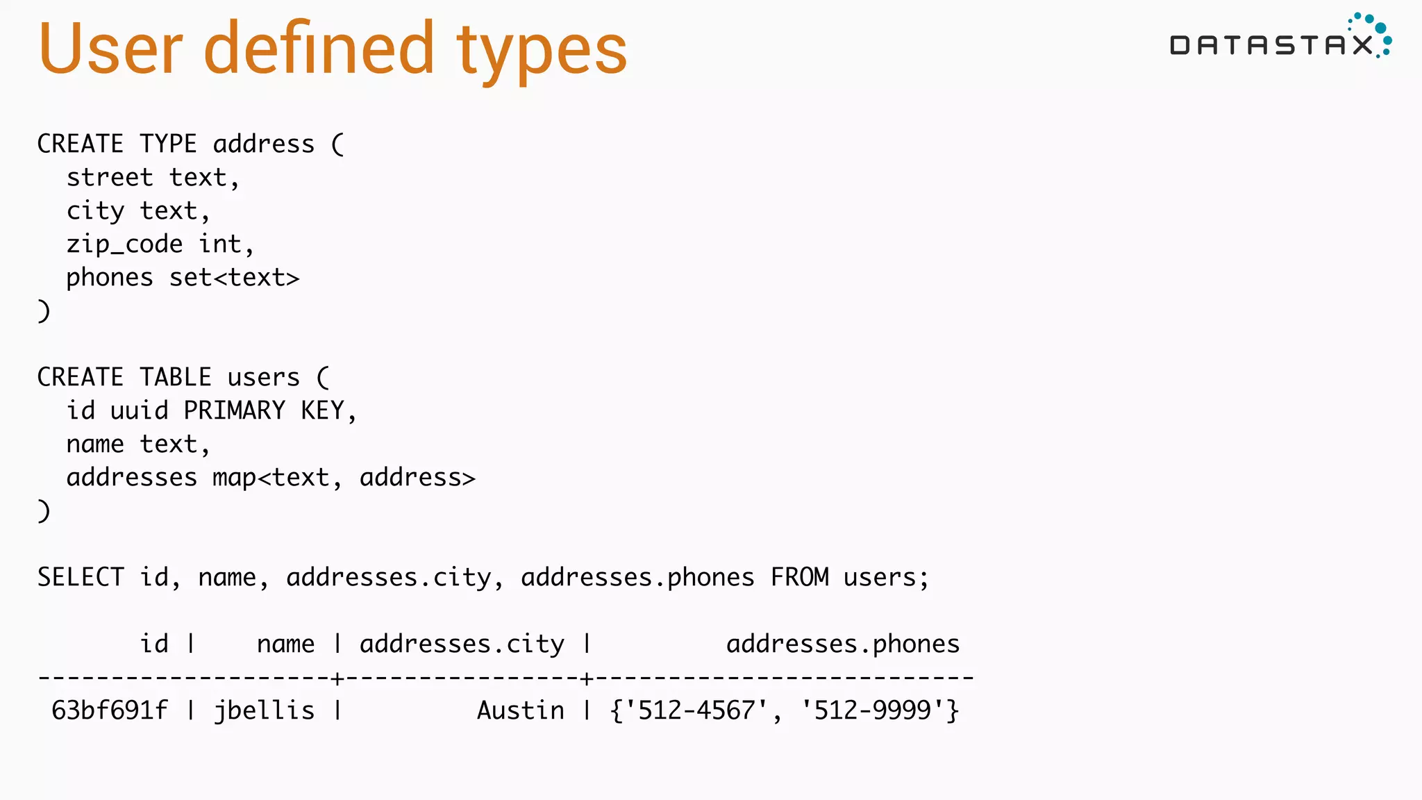 User deﬁned types
CREATE TYPE address (	
street text,	
city text,	
zip_code int,	
phones set<text>	
)	
!
CREATE TABLE users (	
id uuid PRIMARY KEY,	
name text,	
addresses map<text, address>	
)	
!
SELECT id, name, addresses.city, addresses.phones FROM users;	
!
id | name | addresses.city | addresses.phones	
--------------------+----------------+--------------------------	
63bf691f | jbellis | Austin | {'512-4567', '512-9999'}
 