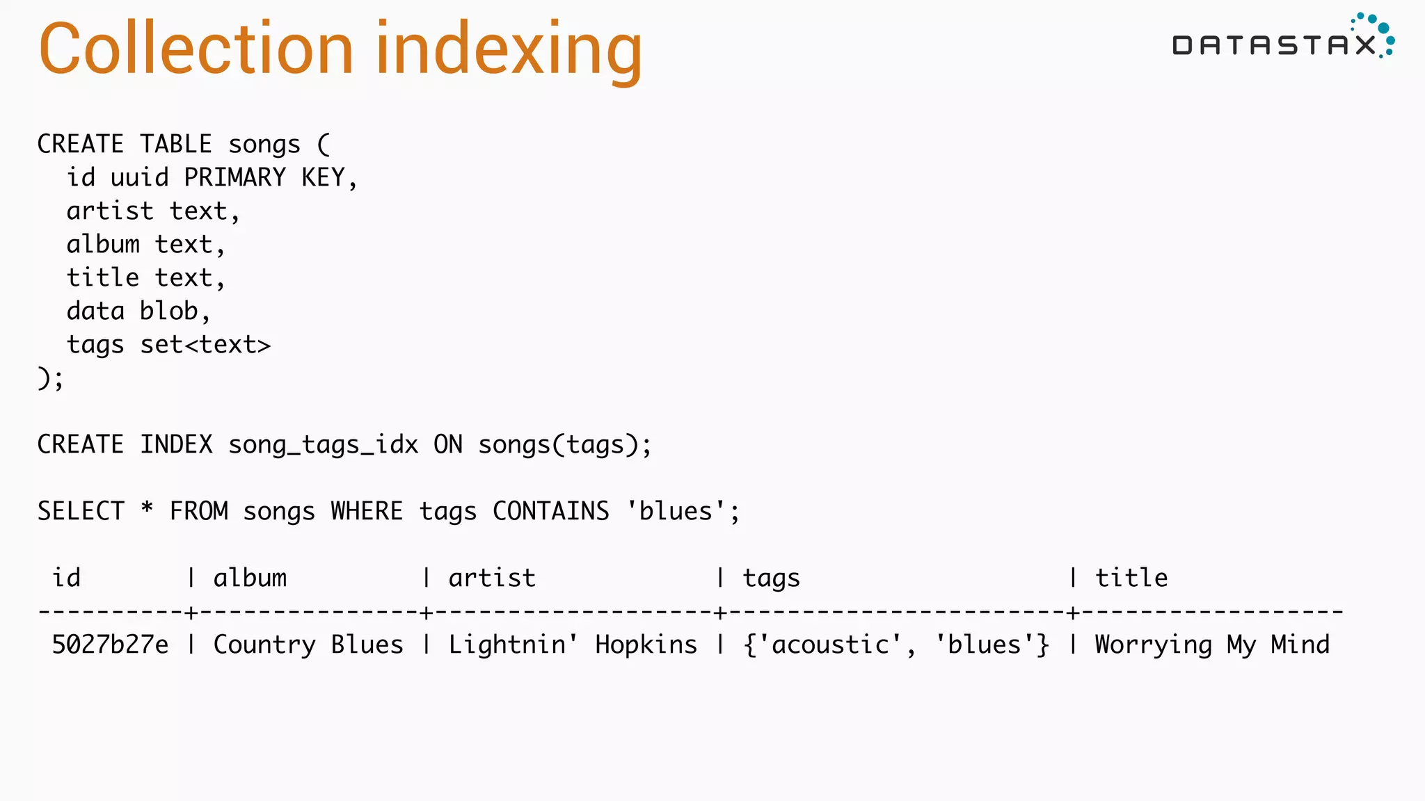 Collection indexing
CREATE TABLE songs (	
id uuid PRIMARY KEY,	
artist text,	
album text,	
title text,	
data blob,	
tags set<text>	
);	
!
CREATE INDEX song_tags_idx ON songs(tags);	
!
SELECT * FROM songs WHERE tags CONTAINS 'blues';	
!
id | album | artist | tags | title	
----------+---------------+-------------------+-----------------------+------------------	
5027b27e | Country Blues | Lightnin' Hopkins | {'acoustic', 'blues'} | Worrying My Mind	
!
!
 
