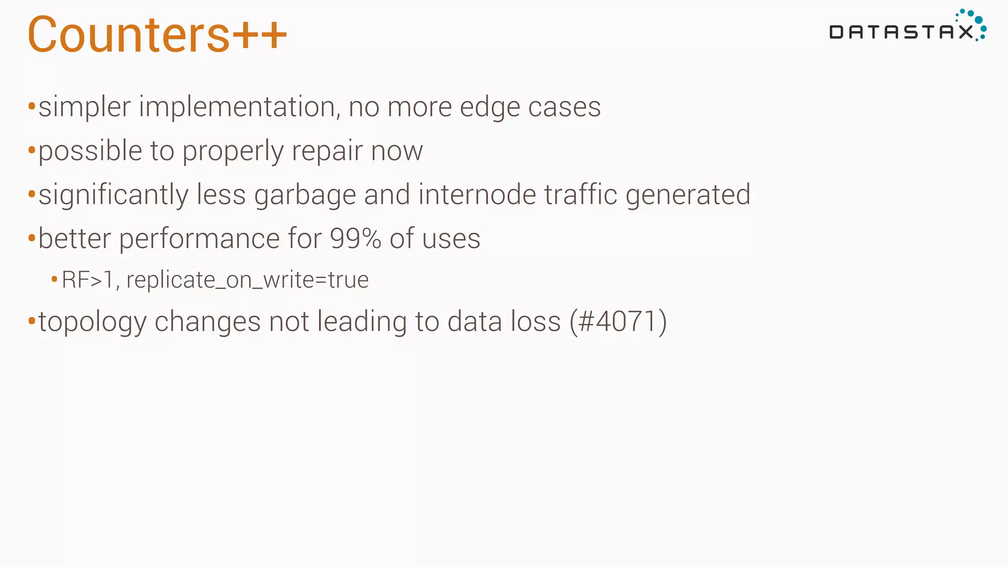 Counters++
•simpler implementation, no more edge cases
•possible to properly repair now
•significantly less garbage and internode traffic generated
•better performance for 99% of uses
•RF>1, replicate_on_write=true
•topology changes not leading to data loss (#4071)
 