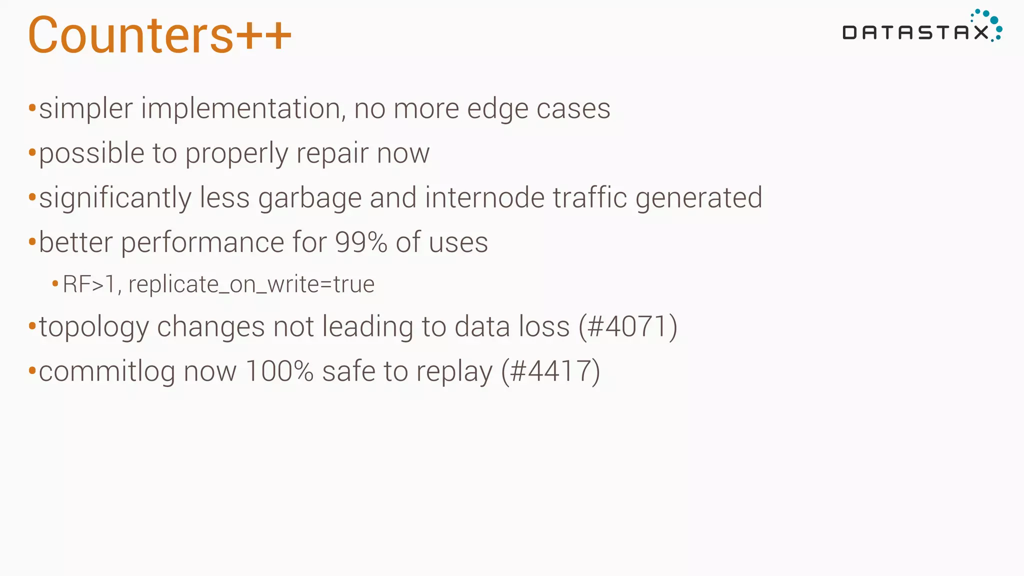 Counters++
•simpler implementation, no more edge cases
•possible to properly repair now
•significantly less garbage and internode traffic generated
•better performance for 99% of uses
•RF>1, replicate_on_write=true
•topology changes not leading to data loss (#4071)
•commitlog now 100% safe to replay (#4417)
 