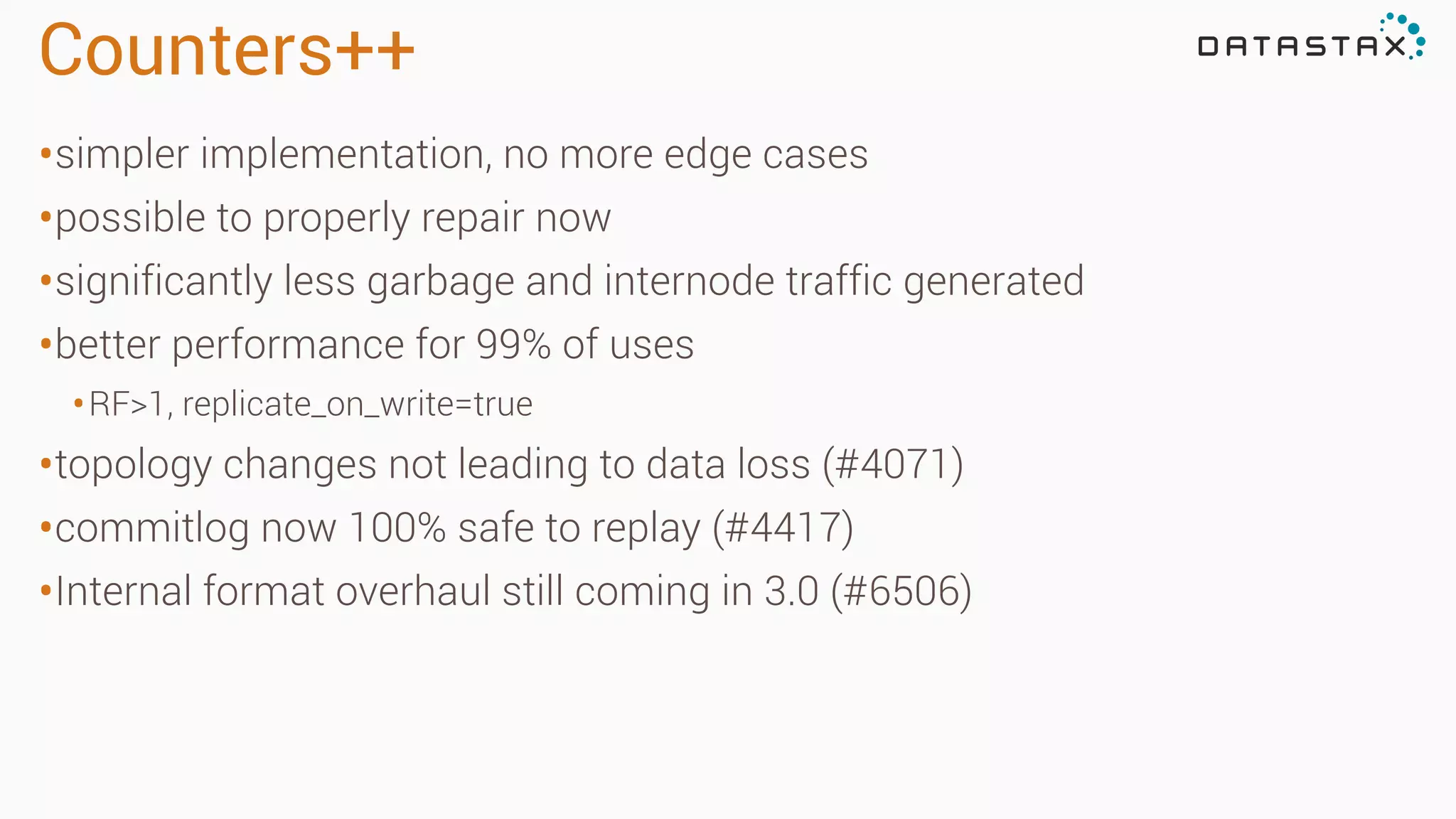Counters++
•simpler implementation, no more edge cases
•possible to properly repair now
•significantly less garbage and internode traffic generated
•better performance for 99% of uses
•RF>1, replicate_on_write=true
•topology changes not leading to data loss (#4071)
•commitlog now 100% safe to replay (#4417)
•Internal format overhaul still coming in 3.0 (#6506)
 