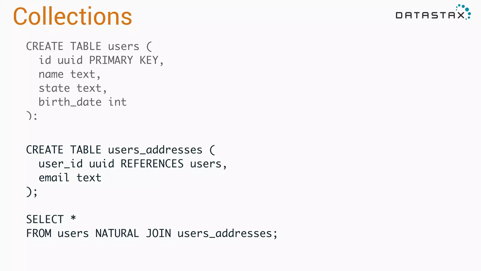 CREATE TABLE users (	
id uuid PRIMARY KEY,	
name text,	
state text,	
birth_date int	
);
CREATE TABLE users_addresses (	
user_id uuid REFERENCES users,	
email text	
);	
!
SELECT *	
FROM users NATURAL JOIN users_addresses;	
Collections
 
