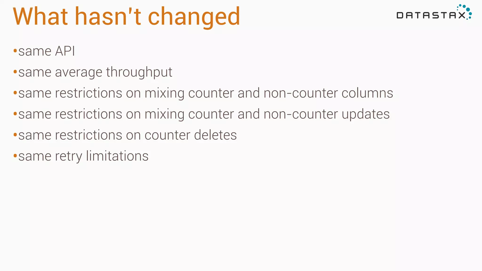What hasn’t changed
•same API
•same average throughput
•same restrictions on mixing counter and non-counter columns
•same restrictions on mixing counter and non-counter updates
•same restrictions on counter deletes
•same retry limitations
 