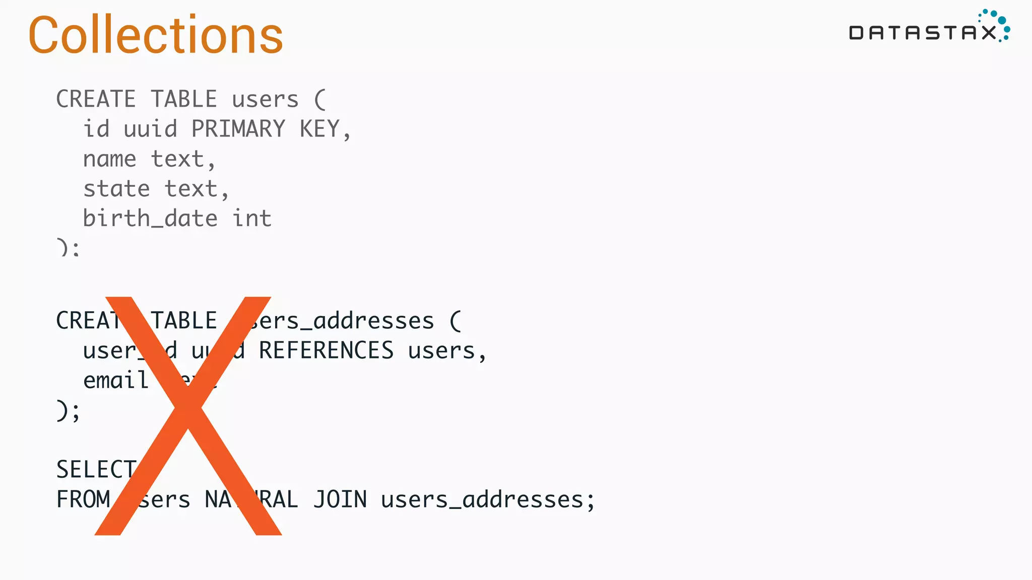 CREATE TABLE users (	
id uuid PRIMARY KEY,	
name text,	
state text,	
birth_date int	
);
CREATE TABLE users_addresses (	
user_id uuid REFERENCES users,	
email text	
);	
!
SELECT *	
FROM users NATURAL JOIN users_addresses;	
X
Collections
 
