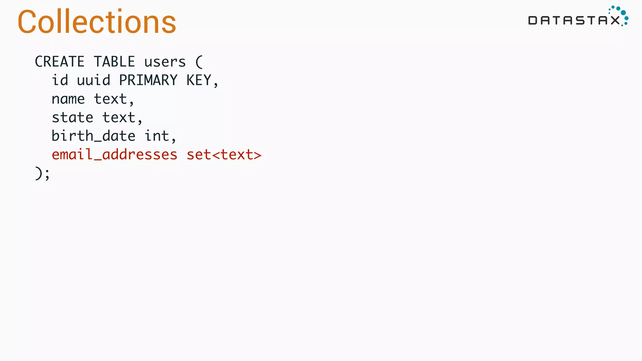 CREATE TABLE users (	
id uuid PRIMARY KEY,	
name text,	
state text,	
birth_date int,	
email_addresses set<text>	
);
Collections
 