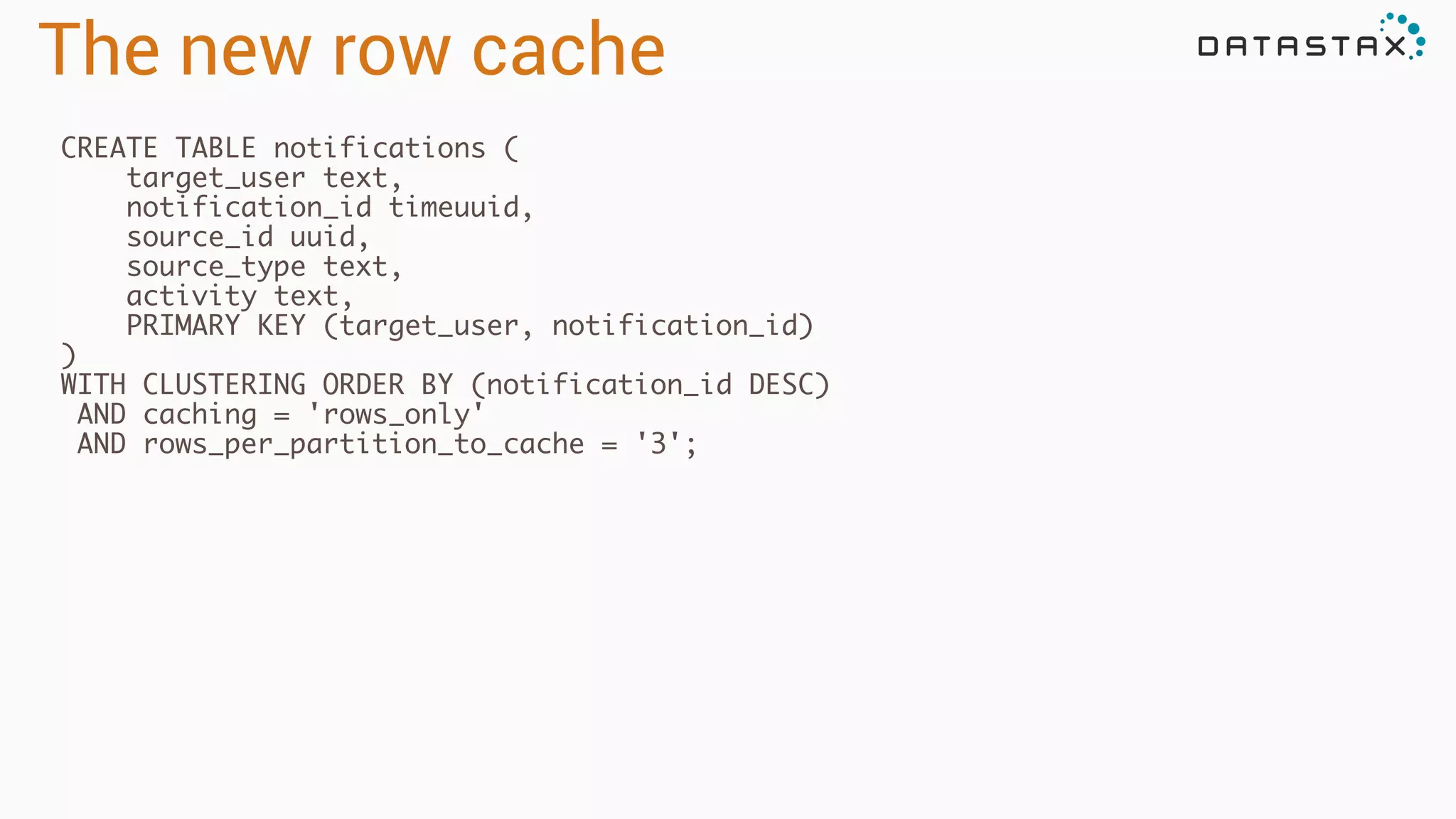 The new row cache
CREATE TABLE notifications (	
target_user text,	
notification_id timeuuid,	
source_id uuid,	
source_type text, 	
activity text,	
PRIMARY KEY (target_user, notification_id)	
)	
WITH CLUSTERING ORDER BY (notification_id DESC)	
AND caching = 'rows_only'	
AND rows_per_partition_to_cache = '3';	
!
 