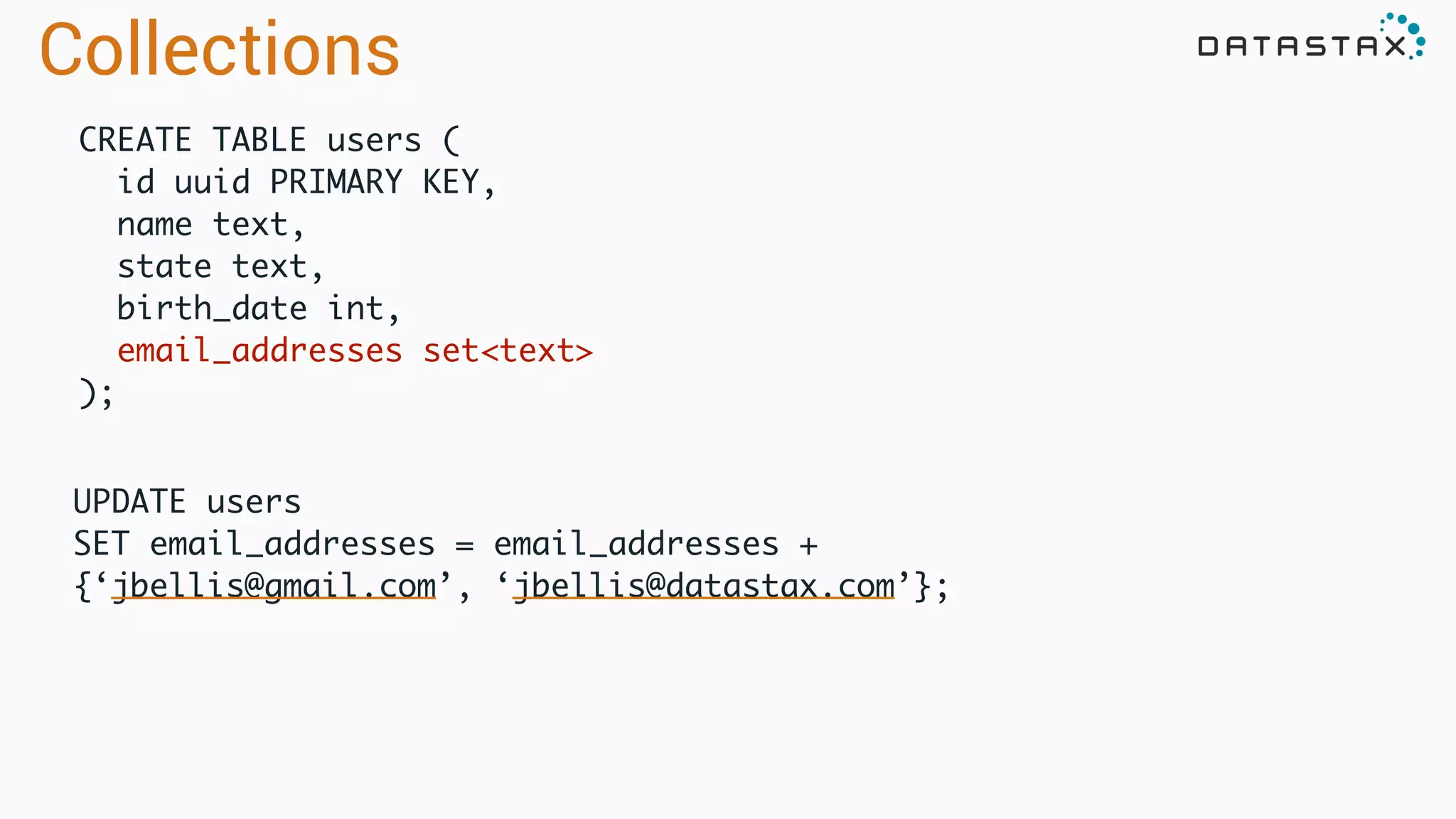 UPDATE users	
SET email_addresses = email_addresses +
{‘jbellis@gmail.com’, ‘jbellis@datastax.com’};	
CREATE TABLE users (	
id uuid PRIMARY KEY,	
name text,	
state text,	
birth_date int,	
email_addresses set<text>	
);
Collections
 