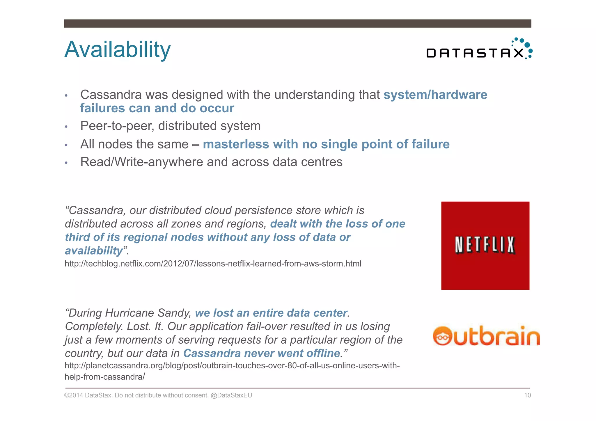 Availability
©2014 DataStax. Do not distribute without consent. @DataStaxEU 10
•  Cassandra was designed with the understanding that system/hardware
failures can and do occur
•  Peer-to-peer, distributed system
•  All nodes the same – masterless with no single point of failure
•  Read/Write-anywhere and across data centres
“Cassandra, our distributed cloud persistence store which is
distributed across all zones and regions, dealt with the loss of one
third of its regional nodes without any loss of data or
availability”.
http://techblog.netflix.com/2012/07/lessons-netflix-learned-from-aws-storm.html
“During Hurricane Sandy, we lost an entire data center.
Completely. Lost. It. Our application fail-over resulted in us losing
just a few moments of serving requests for a particular region of the
country, but our data in Cassandra never went offline.”
http://planetcassandra.org/blog/post/outbrain-touches-over-80-of-all-us-online-users-with-
help-from-cassandra/
 