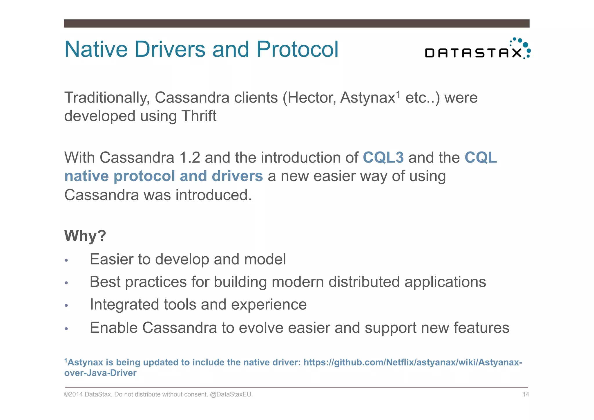 Native Drivers and Protocol
©2014 DataStax. Do not distribute without consent. @DataStaxEU 14
Traditionally, Cassandra clients (Hector, Astynax1 etc..) were
developed using Thrift
With Cassandra 1.2 and the introduction of CQL3 and the CQL
native protocol and drivers a new easier way of using
Cassandra was introduced.
Why?
•  Easier to develop and model
•  Best practices for building modern distributed applications
•  Integrated tools and experience
•  Enable Cassandra to evolve easier and support new features
1Astynax is being updated to include the native driver: https://github.com/Netflix/astyanax/wiki/Astyanax-
over-Java-Driver
 
