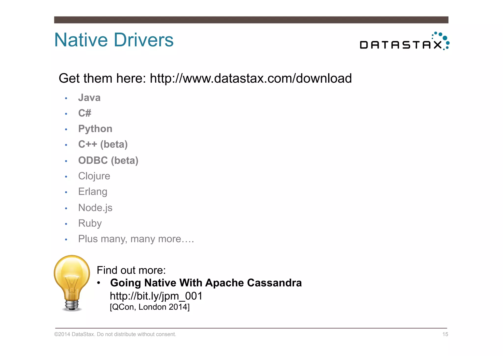 Native Drivers
©2014 DataStax. Do not distribute without consent. 15
•  Java
•  C#
•  Python
•  C++ (beta)
•  ODBC (beta)
•  Clojure
•  Erlang
•  Node.js
•  Ruby
•  Plus many, many more….
Get them here: http://www.datastax.com/download
Find out more:
•  Going Native With Apache Cassandra
http://bit.ly/jpm_001
[QCon, London 2014]
 