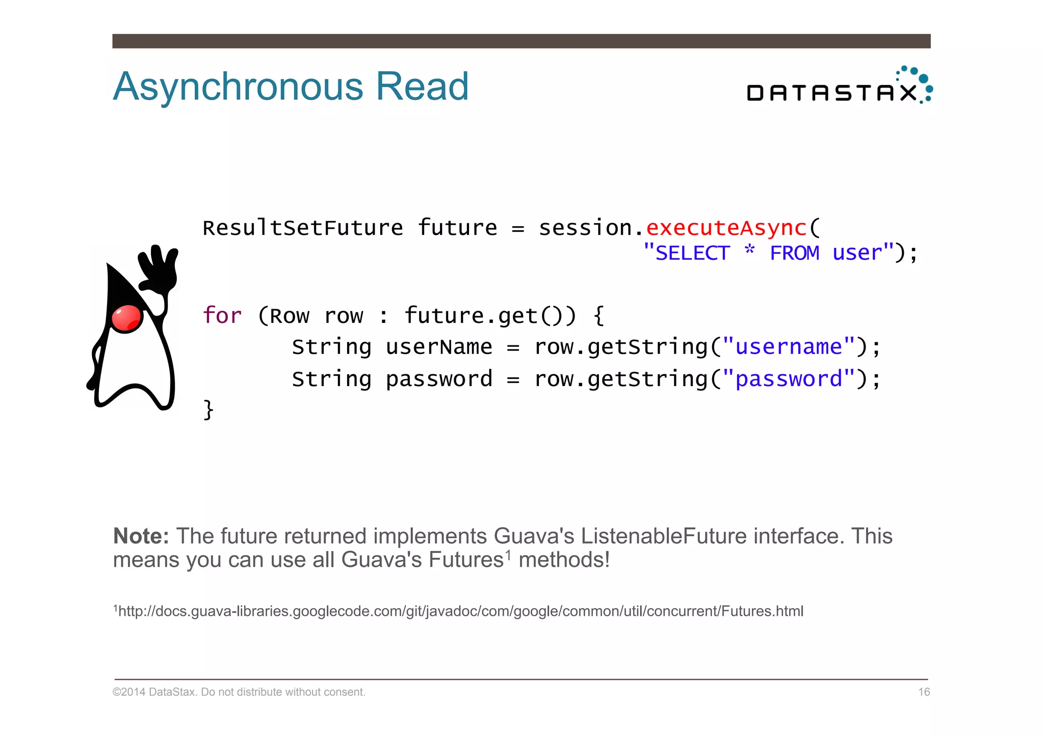 Asynchronous Read
©2014 DataStax. Do not distribute without consent. 16
ResultSetFuture future = session.executeAsync(
"SELECT * FROM user");
for (Row row : future.get()) {
String userName = row.getString("username");
String password = row.getString("password");
}
Note: The future returned implements Guava's ListenableFuture interface. This
means you can use all Guava's Futures1 methods!
1http://docs.guava-libraries.googlecode.com/git/javadoc/com/google/common/util/concurrent/Futures.html
 