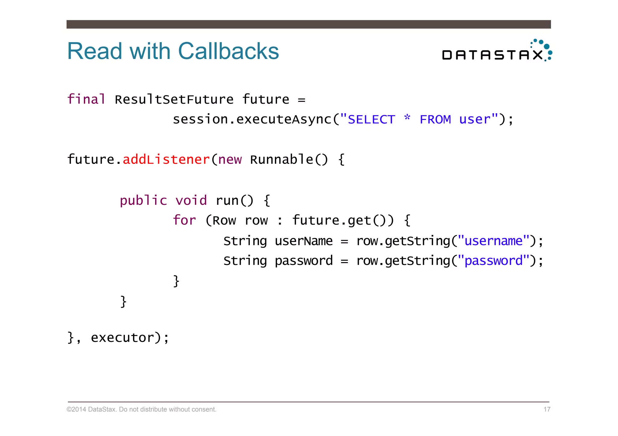 Read with Callbacks
©2014 DataStax. Do not distribute without consent. 17
final ResultSetFuture future =
session.executeAsync("SELECT * FROM user");
future.addListener(new Runnable() {
public void run() {
for (Row row : future.get()) {
String userName = row.getString("username");
String password = row.getString("password");
}
}
}, executor);
 