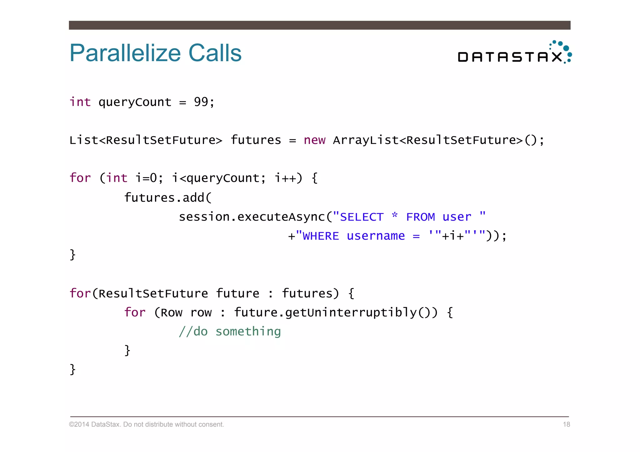 Parallelize Calls
©2014 DataStax. Do not distribute without consent. 18
int queryCount = 99;
List<ResultSetFuture> futures = new ArrayList<ResultSetFuture>();
for (int i=0; i<queryCount; i++) {
futures.add(
session.executeAsync("SELECT * FROM user "
+"WHERE username = '"+i+"'"));
}
for(ResultSetFuture future : futures) {
for (Row row : future.getUninterruptibly()) {
//do something
}
}
 