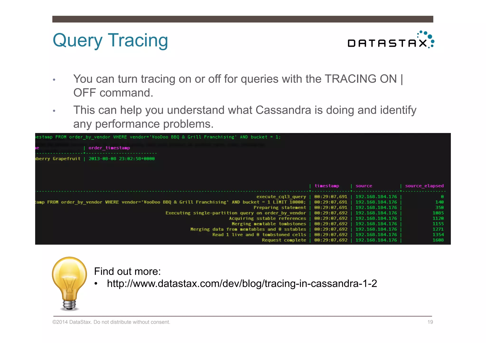 Query Tracing
©2014 DataStax. Do not distribute without consent. 19
•  You can turn tracing on or off for queries with the TRACING ON |
OFF command.
•  This can help you understand what Cassandra is doing and identify
any performance problems.
Find out more:
•  http://www.datastax.com/dev/blog/tracing-in-cassandra-1-2
 
