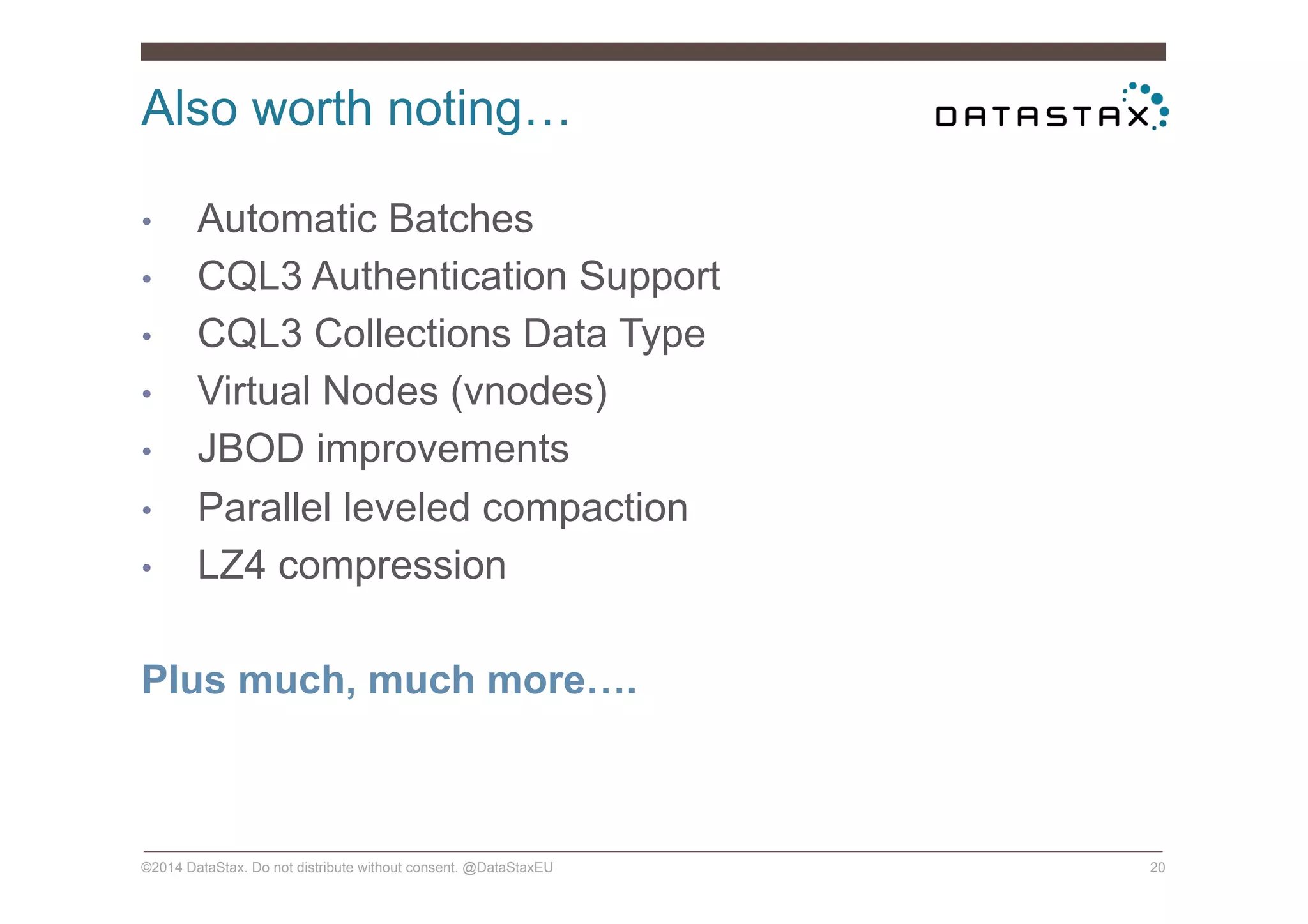 Also worth noting…
©2014 DataStax. Do not distribute without consent. @DataStaxEU 20
•  Automatic Batches
•  CQL3 Authentication Support
•  CQL3 Collections Data Type
•  Virtual Nodes (vnodes)
•  JBOD improvements
•  Parallel leveled compaction
•  LZ4 compression
Plus much, much more….
 