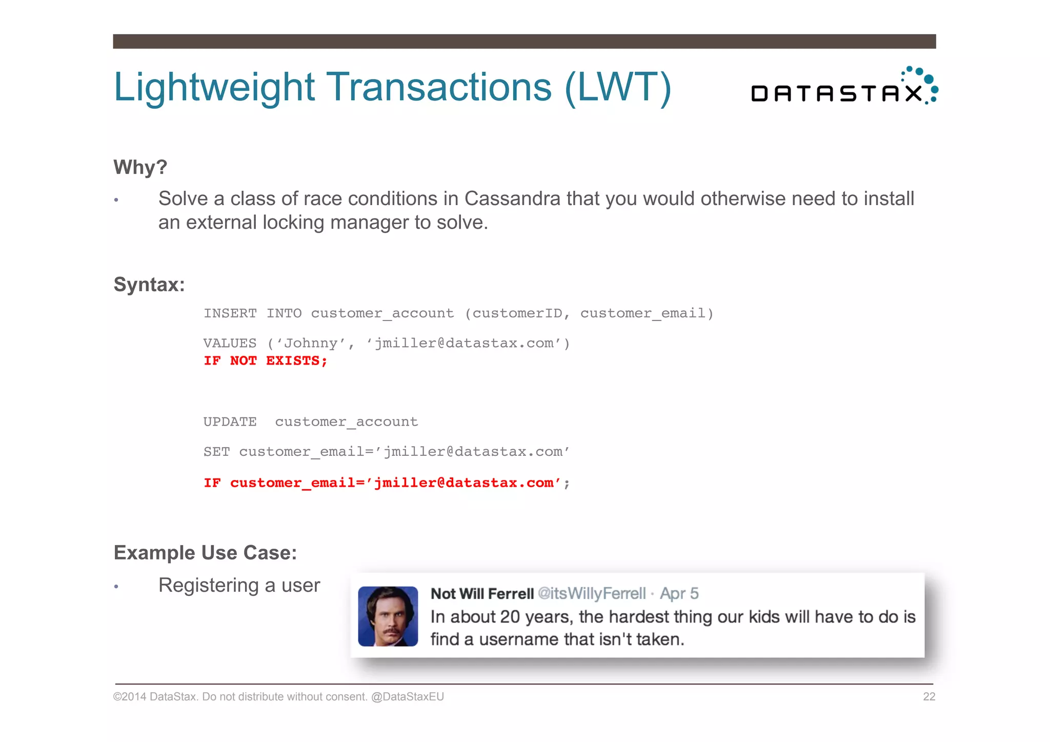 Lightweight Transactions (LWT)
©2014 DataStax. Do not distribute without consent. @DataStaxEU 22
Why?
•  Solve a class of race conditions in Cassandra that you would otherwise need to install
an external locking manager to solve.
Syntax:
!INSERT INTO customer_account (customerID, customer_email)!
!VALUES (‘Johnny’, ‘jmiller@datastax.com’)  
!IF NOT EXISTS;!
!
!UPDATE customer_account !
!SET customer_email=’jmiller@datastax.com’!
!IF customer_email=’jmiller@datastax.com’;!
!
Example Use Case:
•  Registering a user
 