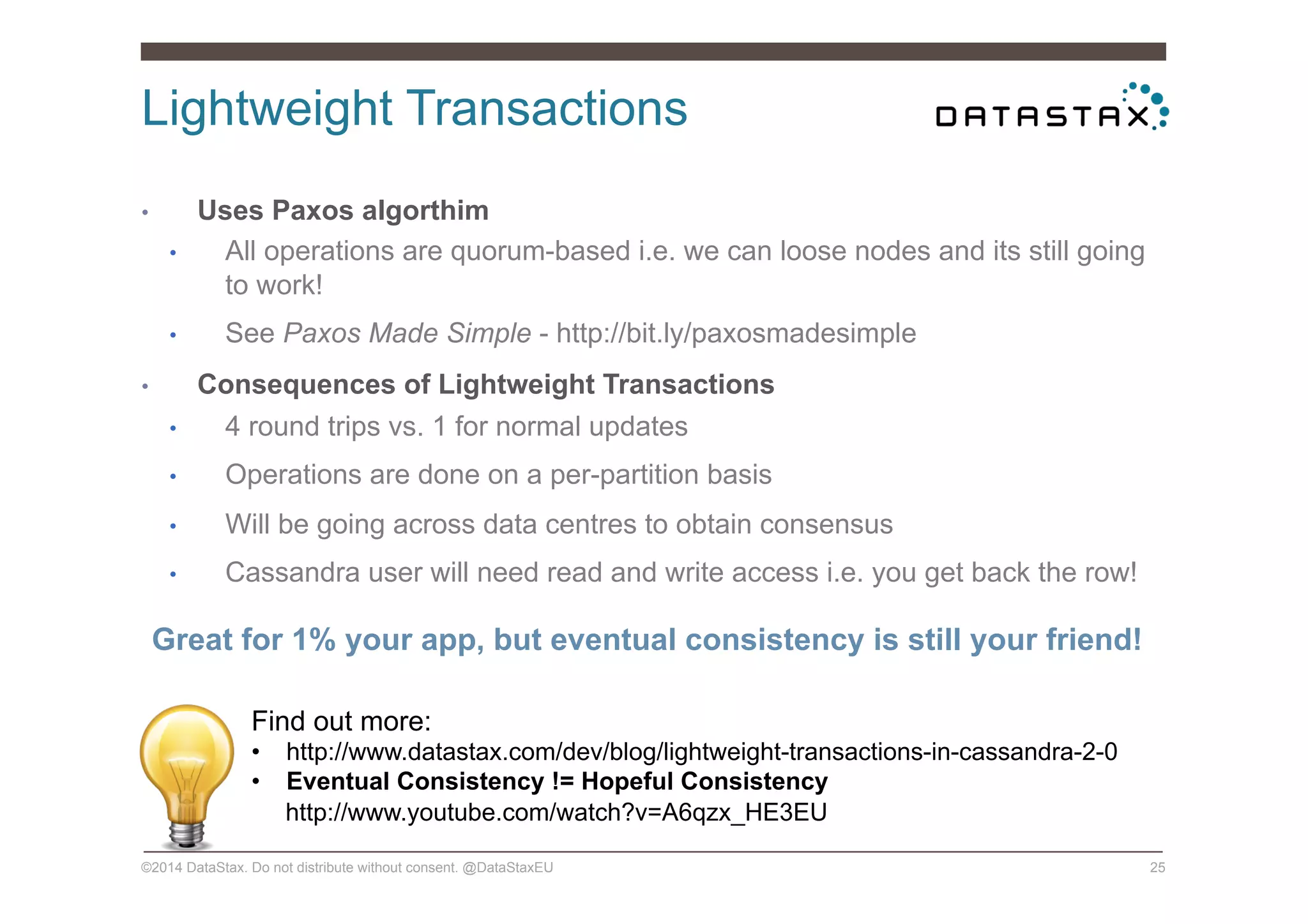 Lightweight Transactions
©2014 DataStax. Do not distribute without consent. @DataStaxEU 25
•  Uses Paxos algorthim
•  All operations are quorum-based i.e. we can loose nodes and its still going
to work!
•  See Paxos Made Simple - http://bit.ly/paxosmadesimple
•  Consequences of Lightweight Transactions
•  4 round trips vs. 1 for normal updates
•  Operations are done on a per-partition basis
•  Will be going across data centres to obtain consensus
•  Cassandra user will need read and write access i.e. you get back the row!
Great for 1% your app, but eventual consistency is still your friend!
Find out more:
•  http://www.datastax.com/dev/blog/lightweight-transactions-in-cassandra-2-0
•  Eventual Consistency != Hopeful Consistency
http://www.youtube.com/watch?v=A6qzx_HE3EU
 