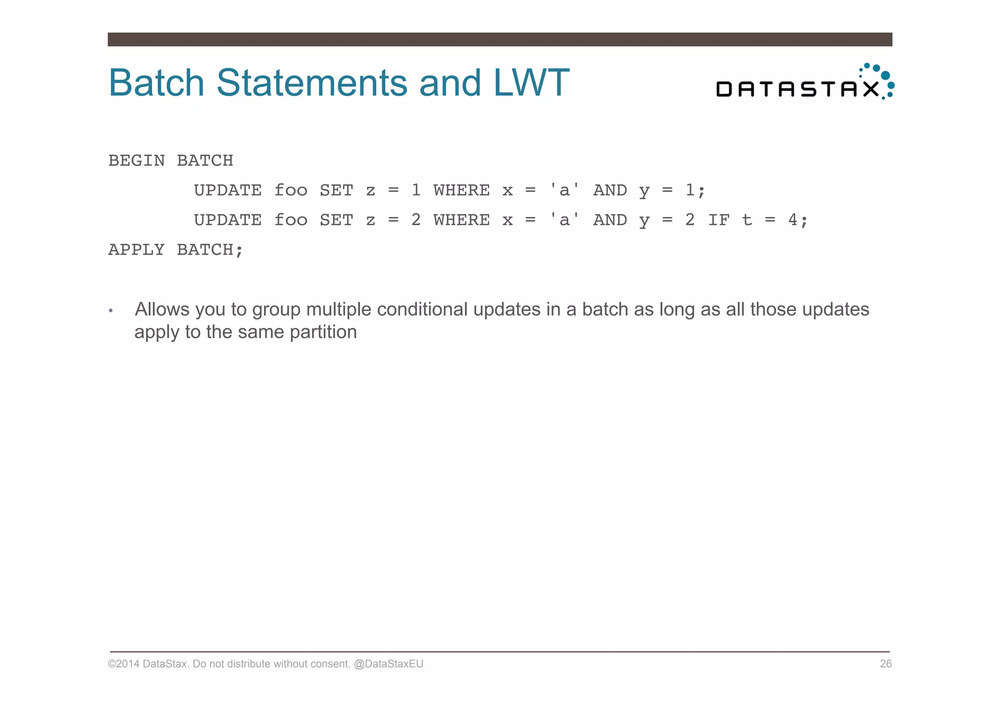 Batch Statements and LWT
©2014 DataStax. Do not distribute without consent. @DataStaxEU 26
BEGIN BATCH !
!UPDATE foo SET z = 1 WHERE x = 'a' AND y = 1; !
!UPDATE foo SET z = 2 WHERE x = 'a' AND y = 2 IF t = 4; !
APPLY BATCH;!
•  Allows you to group multiple conditional updates in a batch as long as all those updates
apply to the same partition
 