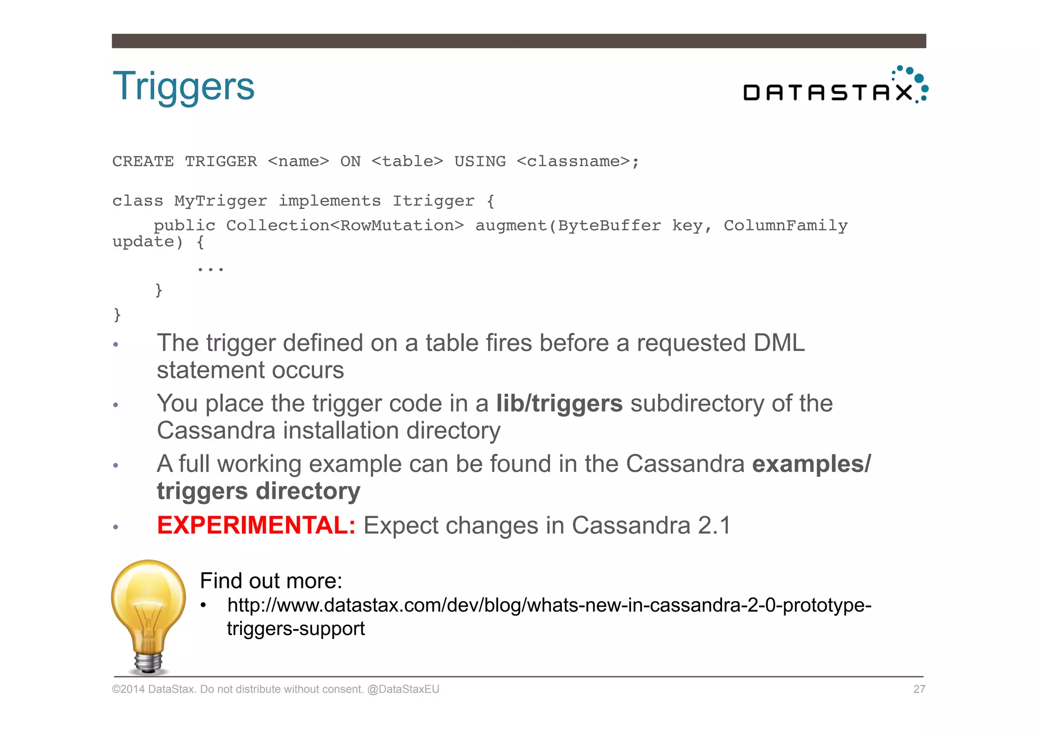 Triggers
©2014 DataStax. Do not distribute without consent. @DataStaxEU 27
CREATE TRIGGER <name> ON <table> USING <classname>; 
!
class MyTrigger implements Itrigger {!
public Collection<RowMutation> augment(ByteBuffer key, ColumnFamily
update) {!
...!
}!
}!
•  The trigger defined on a table fires before a requested DML
statement occurs
•  You place the trigger code in a lib/triggers subdirectory of the
Cassandra installation directory
•  A full working example can be found in the Cassandra examples/
triggers directory
•  EXPERIMENTAL: Expect changes in Cassandra 2.1
Find out more:
•  http://www.datastax.com/dev/blog/whats-new-in-cassandra-2-0-prototype-
triggers-support
 