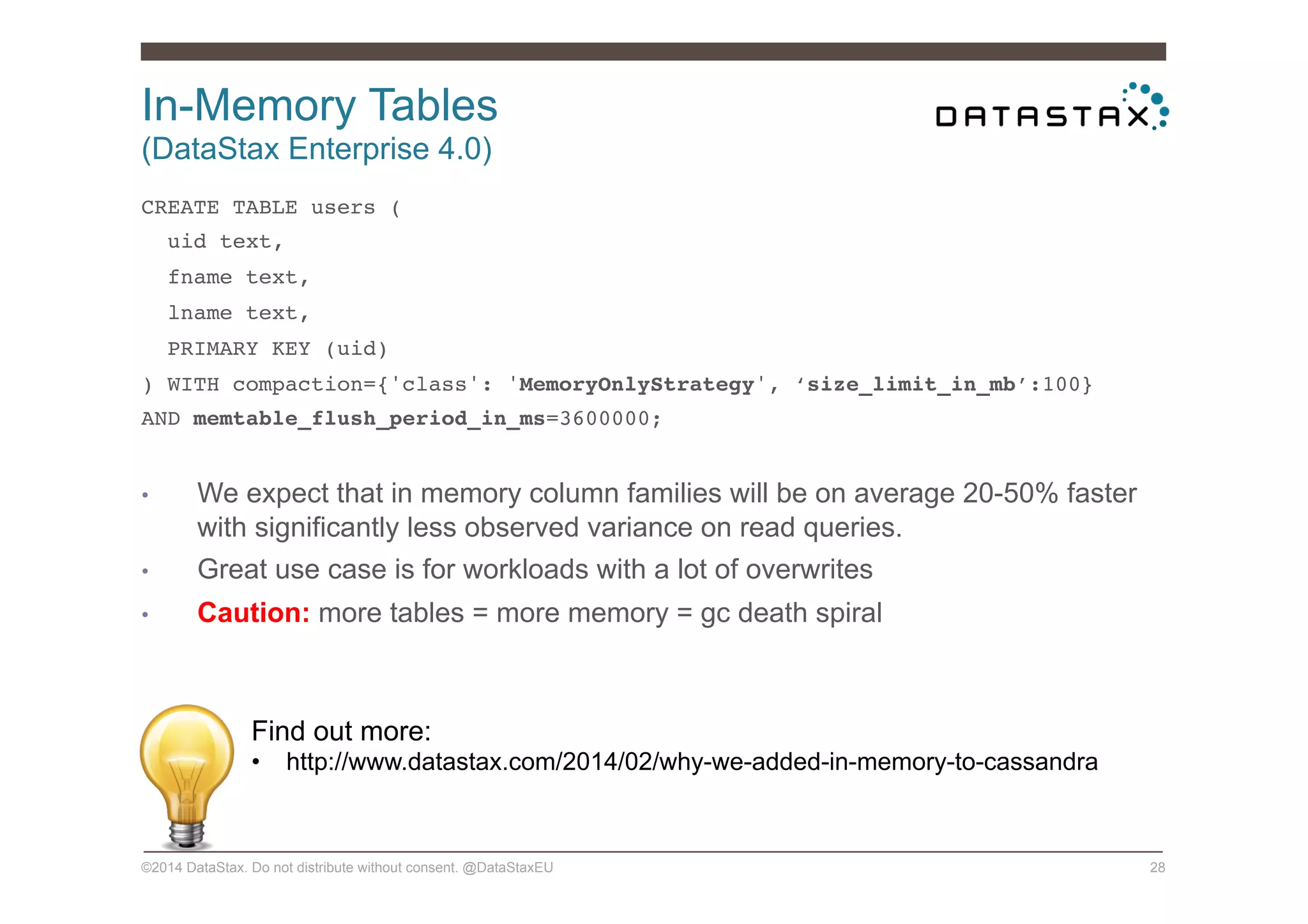In-Memory Tables
(DataStax Enterprise 4.0)
©2014 DataStax. Do not distribute without consent. @DataStaxEU 28
CREATE TABLE users (!
uid text,!
fname text,!
lname text,!
PRIMARY KEY (uid)!
) WITH compaction={'class': 'MemoryOnlyStrategy', ‘size_limit_in_mb’:100}!
AND memtable_flush_period_in_ms=3600000;!
!
•  We expect that in memory column families will be on average 20-50% faster
with significantly less observed variance on read queries.
•  Great use case is for workloads with a lot of overwrites
•  Caution: more tables = more memory = gc death spiral
Find out more:
•  http://www.datastax.com/2014/02/why-we-added-in-memory-to-cassandra
 
