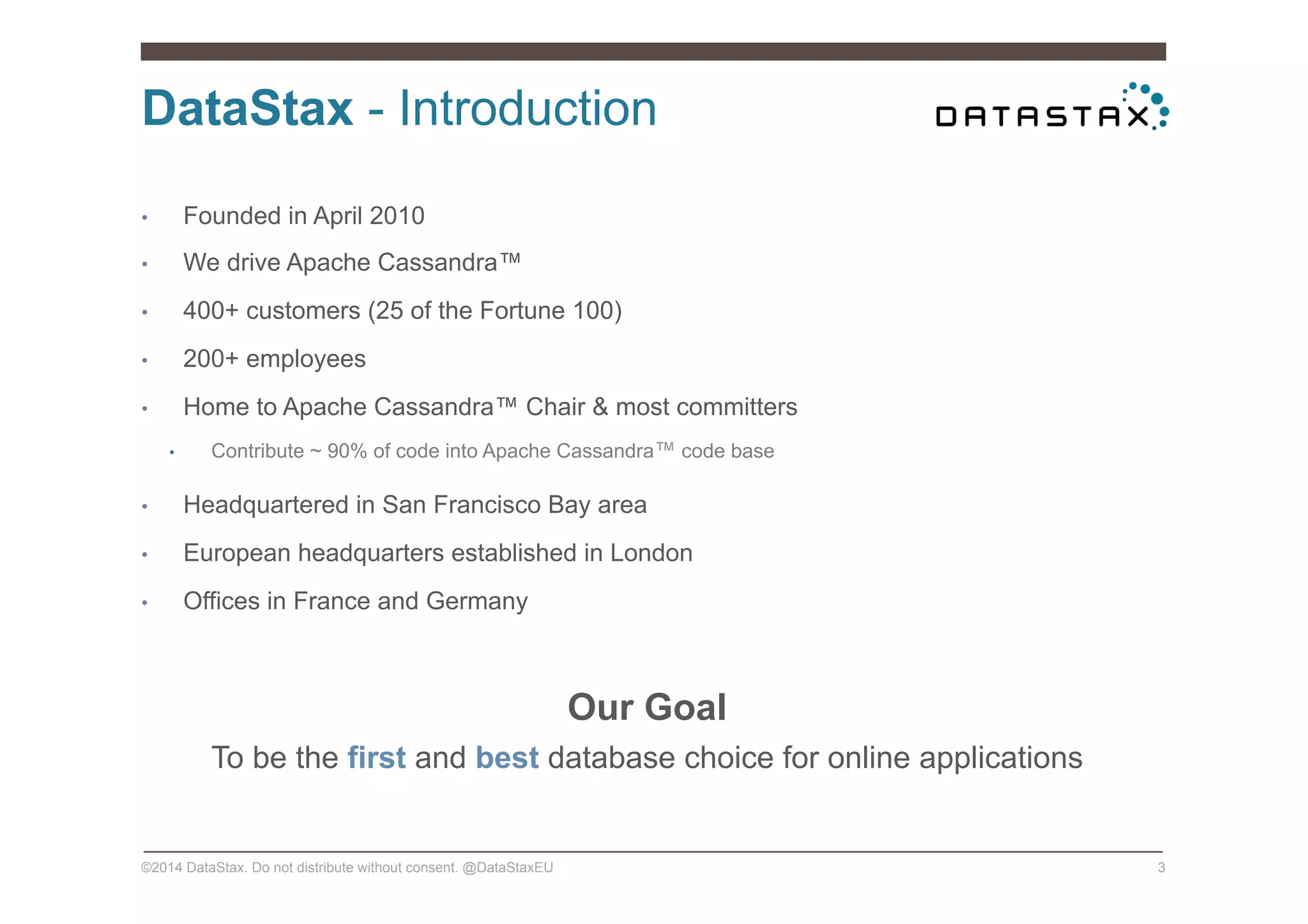 DataStax - Introduction
©2014 DataStax. Do not distribute without consent. @DataStaxEU 3
•  Founded in April 2010
•  We drive Apache Cassandra™
•  400+ customers (25 of the Fortune 100)
•  200+ employees
•  Home to Apache Cassandra™ Chair & most committers
•  Contribute ~ 90% of code into Apache Cassandra™ code base
•  Headquartered in San Francisco Bay area
•  European headquarters established in London
•  Offices in France and Germany
Our Goal
To be the first and best database choice for online applications
 