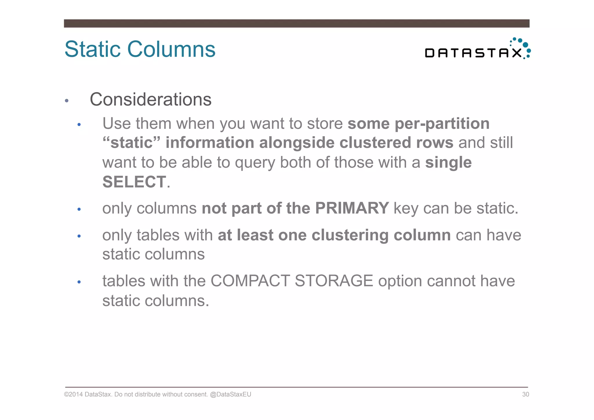 Static Columns
©2014 DataStax. Do not distribute without consent. @DataStaxEU 30
•  Considerations
•  Use them when you want to store some per-partition
“static” information alongside clustered rows and still
want to be able to query both of those with a single
SELECT.
•  only columns not part of the PRIMARY key can be static.
•  only tables with at least one clustering column can have
static columns
•  tables with the COMPACT STORAGE option cannot have
static columns.
 