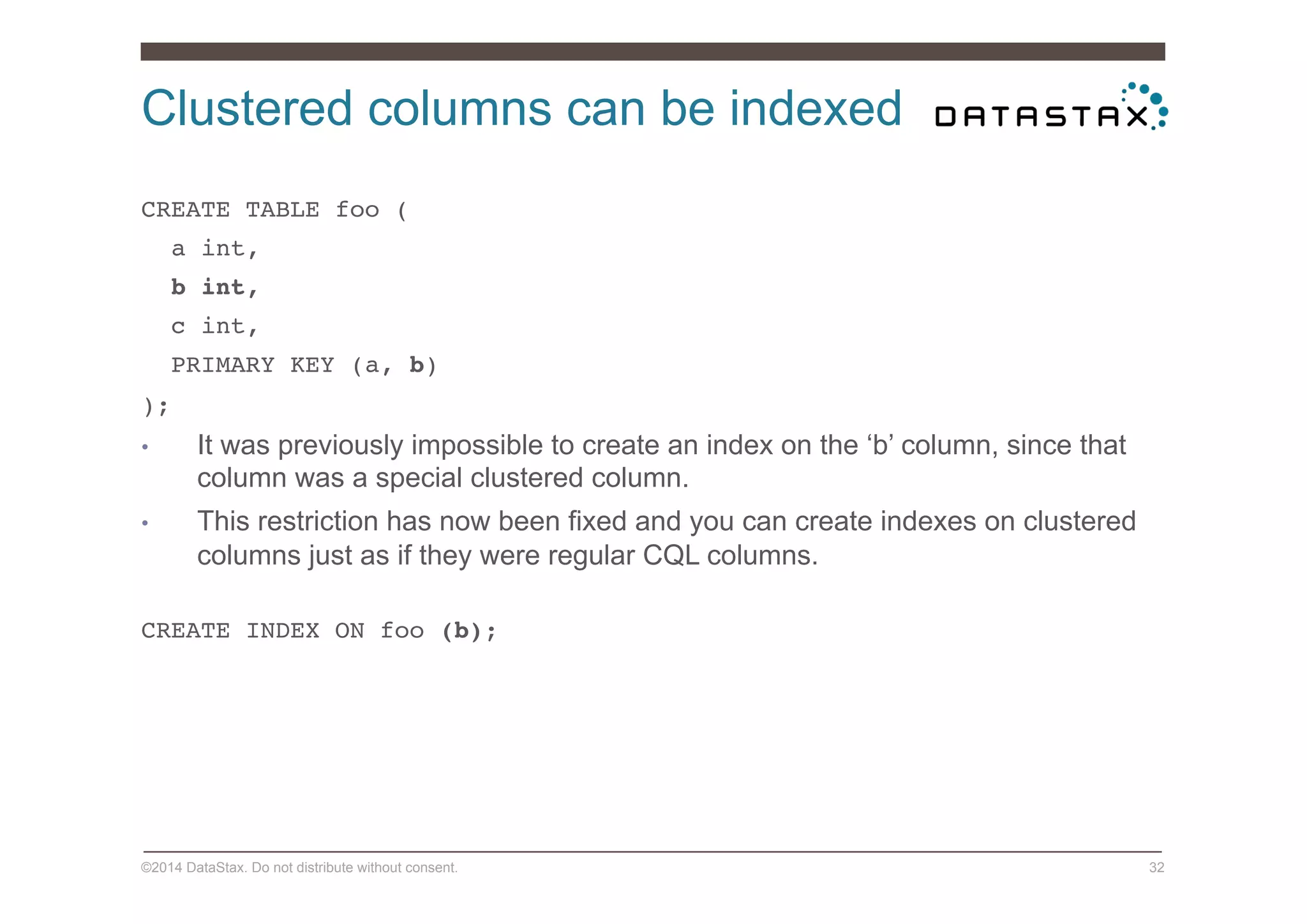 Clustered columns can be indexed
©2014 DataStax. Do not distribute without consent. 32
CREATE TABLE foo (!
a int,!
b int,!
c int,!
PRIMARY KEY (a, b)!
);!
•  It was previously impossible to create an index on the ‘b’ column, since that
column was a special clustered column.
•  This restriction has now been fixed and you can create indexes on clustered
columns just as if they were regular CQL columns.
CREATE INDEX ON foo (b);!
 