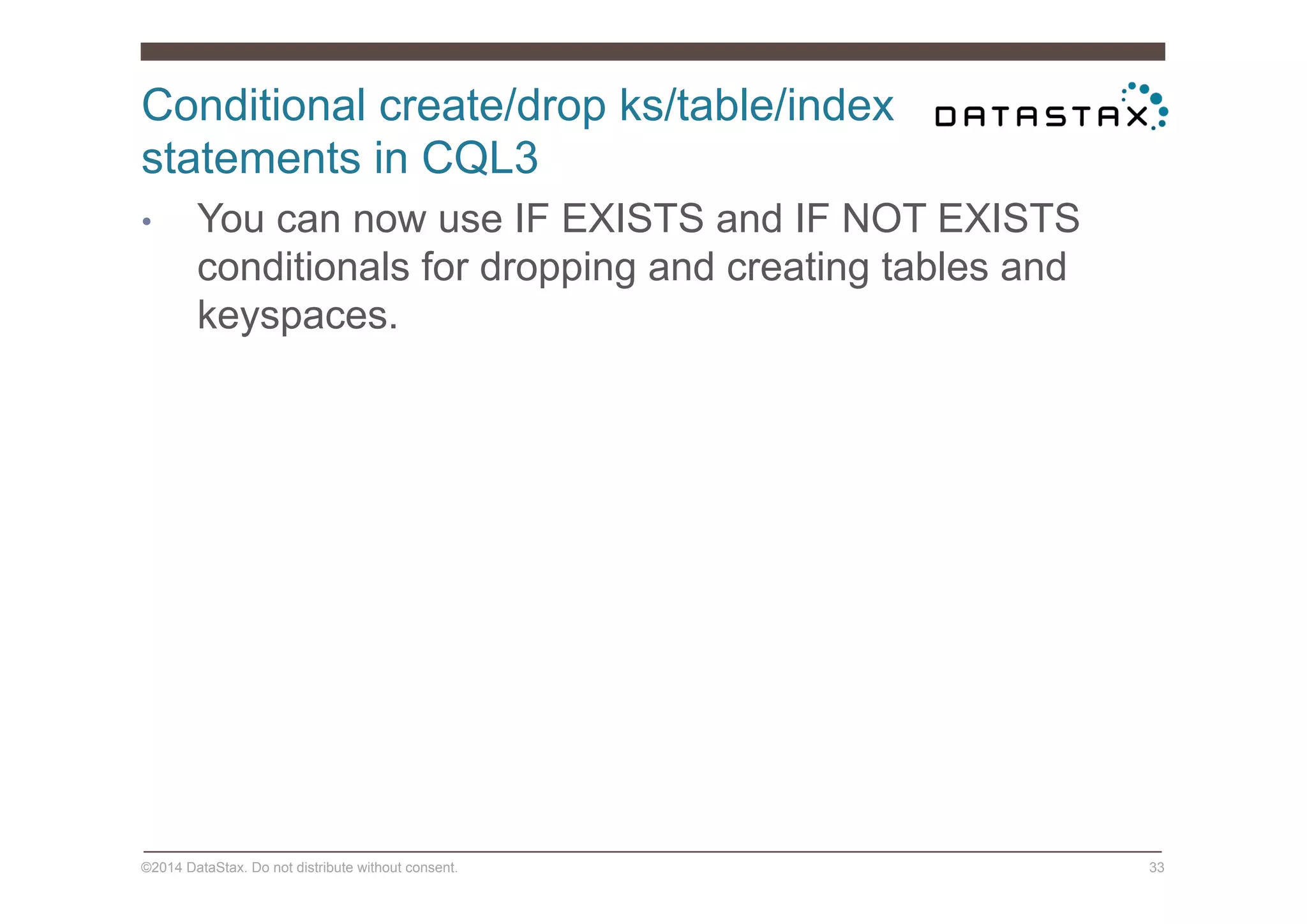 Conditional create/drop ks/table/index
statements in CQL3
©2014 DataStax. Do not distribute without consent. 33
•  You can now use IF EXISTS and IF NOT EXISTS
conditionals for dropping and creating tables and
keyspaces.
 