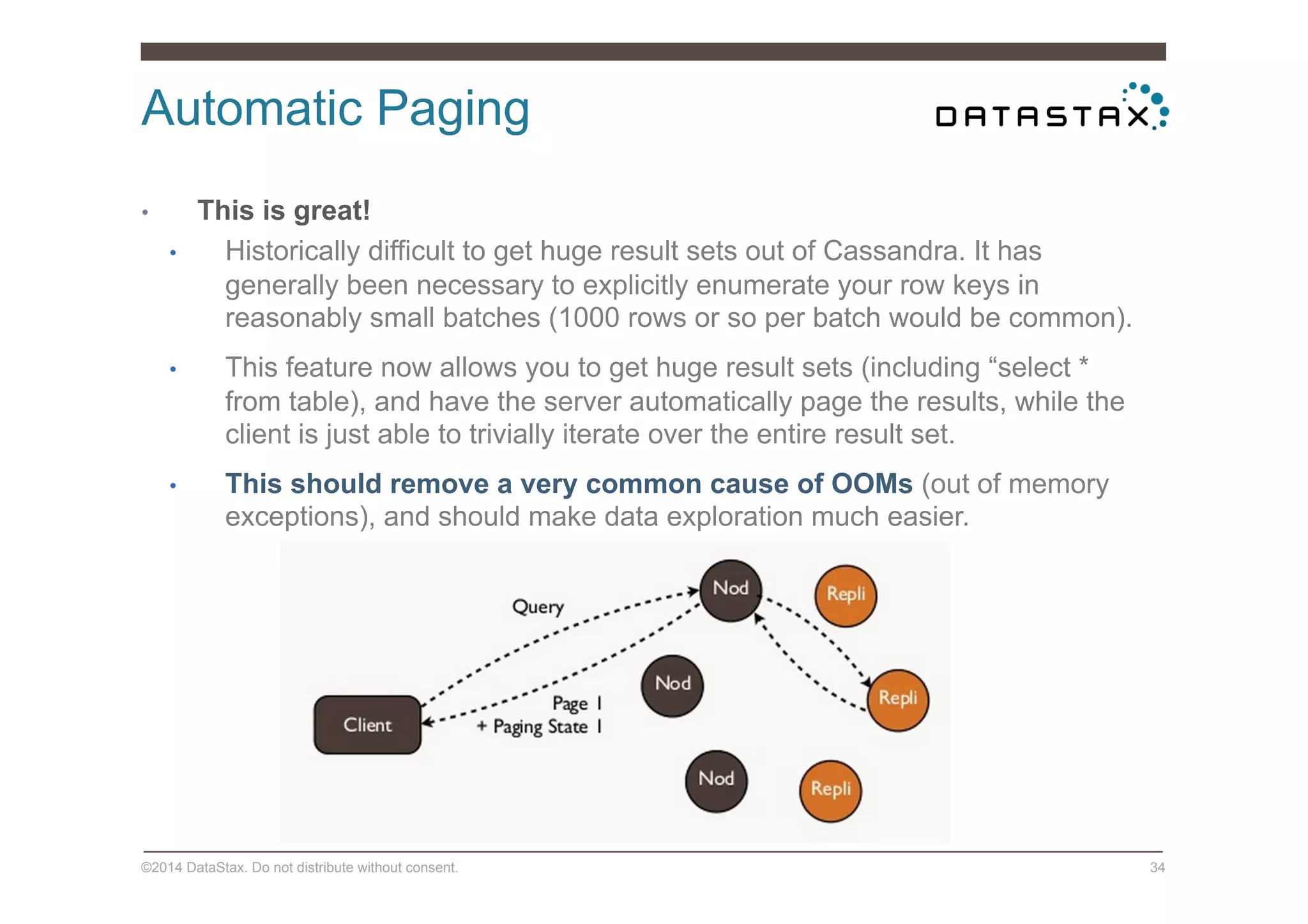 Automatic Paging
©2014 DataStax. Do not distribute without consent. 34
•  This is great!
•  Historically difficult to get huge result sets out of Cassandra. It has
generally been necessary to explicitly enumerate your row keys in
reasonably small batches (1000 rows or so per batch would be common).
•  This feature now allows you to get huge result sets (including “select *
from table), and have the server automatically page the results, while the
client is just able to trivially iterate over the entire result set.
•  This should remove a very common cause of OOMs (out of memory
exceptions), and should make data exploration much easier.
 