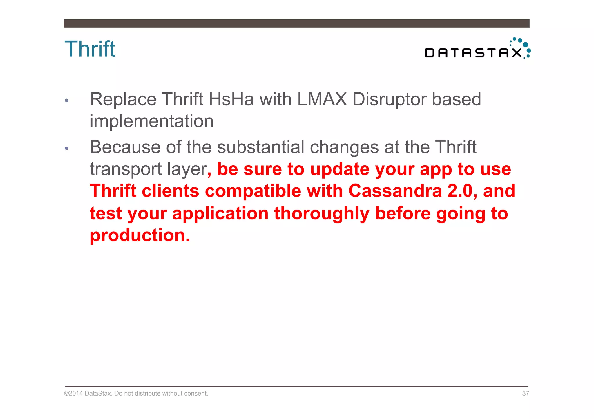 Thrift
©2014 DataStax. Do not distribute without consent. 37
•  Replace Thrift HsHa with LMAX Disruptor based
implementation
•  Because of the substantial changes at the Thrift
transport layer, be sure to update your app to use
Thrift clients compatible with Cassandra 2.0, and
test your application thoroughly before going to
production.
 
