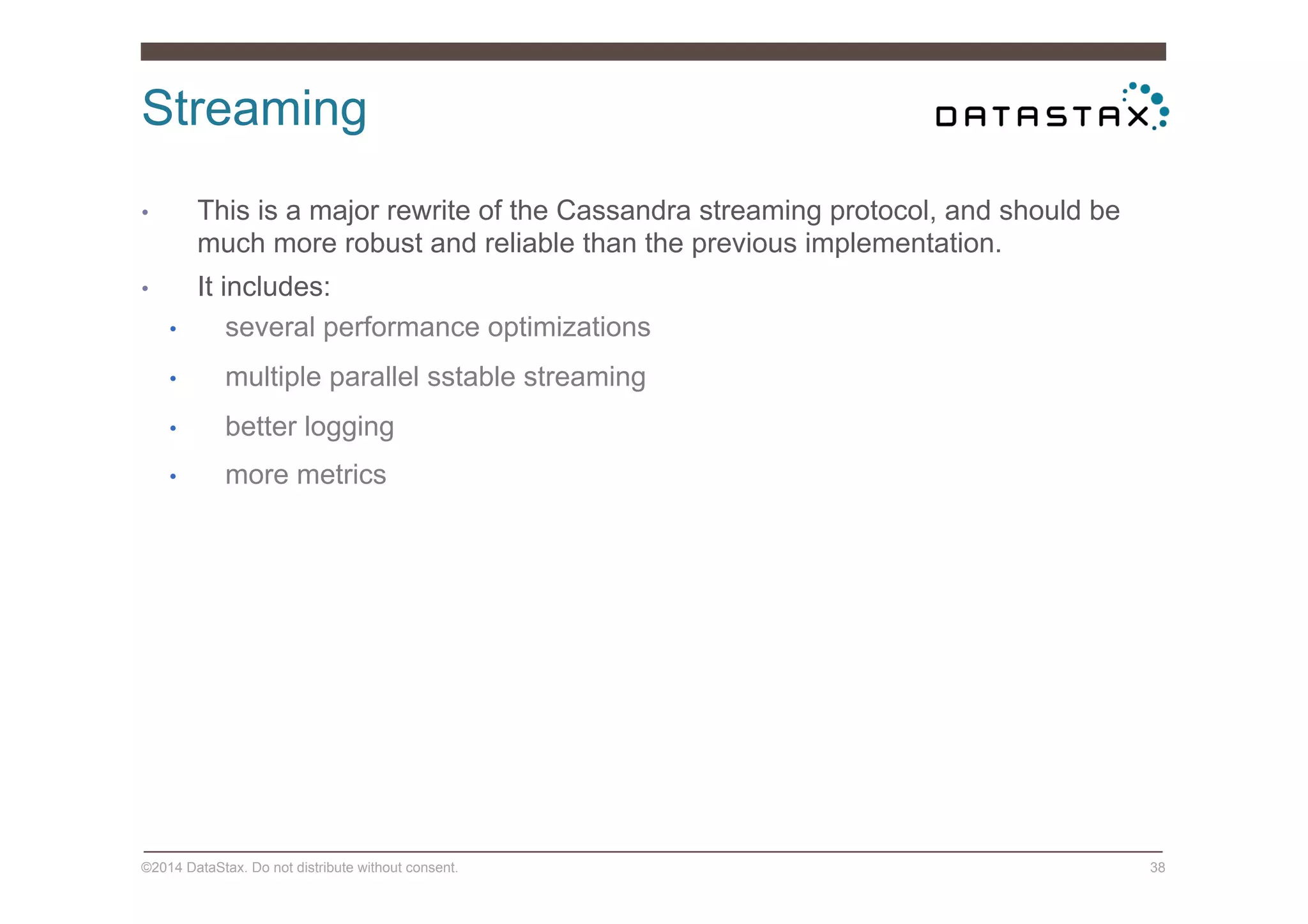 Streaming
©2014 DataStax. Do not distribute without consent. 38
•  This is a major rewrite of the Cassandra streaming protocol, and should be
much more robust and reliable than the previous implementation.
•  It includes:
•  several performance optimizations
•  multiple parallel sstable streaming
•  better logging
•  more metrics
 