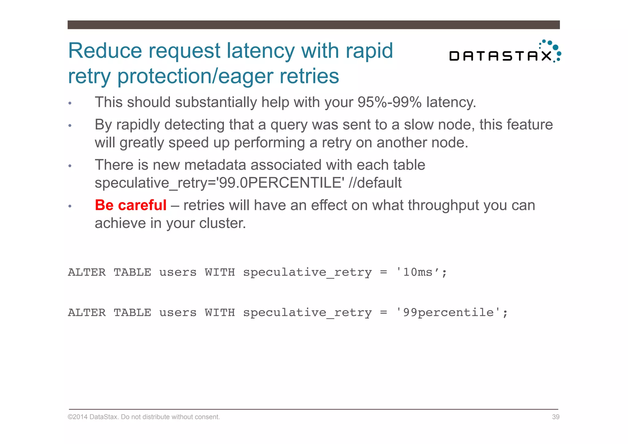 Reduce request latency with rapid
retry protection/eager retries
©2014 DataStax. Do not distribute without consent. 39
•  This should substantially help with your 95%-99% latency.
•  By rapidly detecting that a query was sent to a slow node, this feature
will greatly speed up performing a retry on another node.
•  There is new metadata associated with each table
speculative_retry='99.0PERCENTILE' //default
•  Be careful – retries will have an effect on what throughput you can
achieve in your cluster.
ALTER TABLE users WITH speculative_retry = '10ms’;!
!
ALTER TABLE users WITH speculative_retry = '99percentile'; !!
 