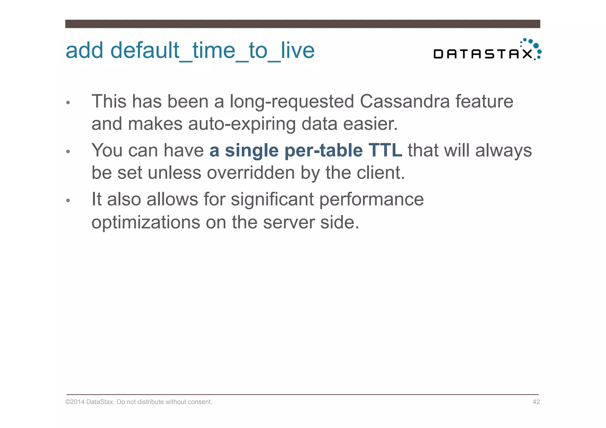 add default_time_to_live
©2014 DataStax. Do not distribute without consent. 42
•  This has been a long-requested Cassandra feature
and makes auto-expiring data easier.
•  You can have a single per-table TTL that will always
be set unless overridden by the client.
•  It also allows for significant performance
optimizations on the server side.
 