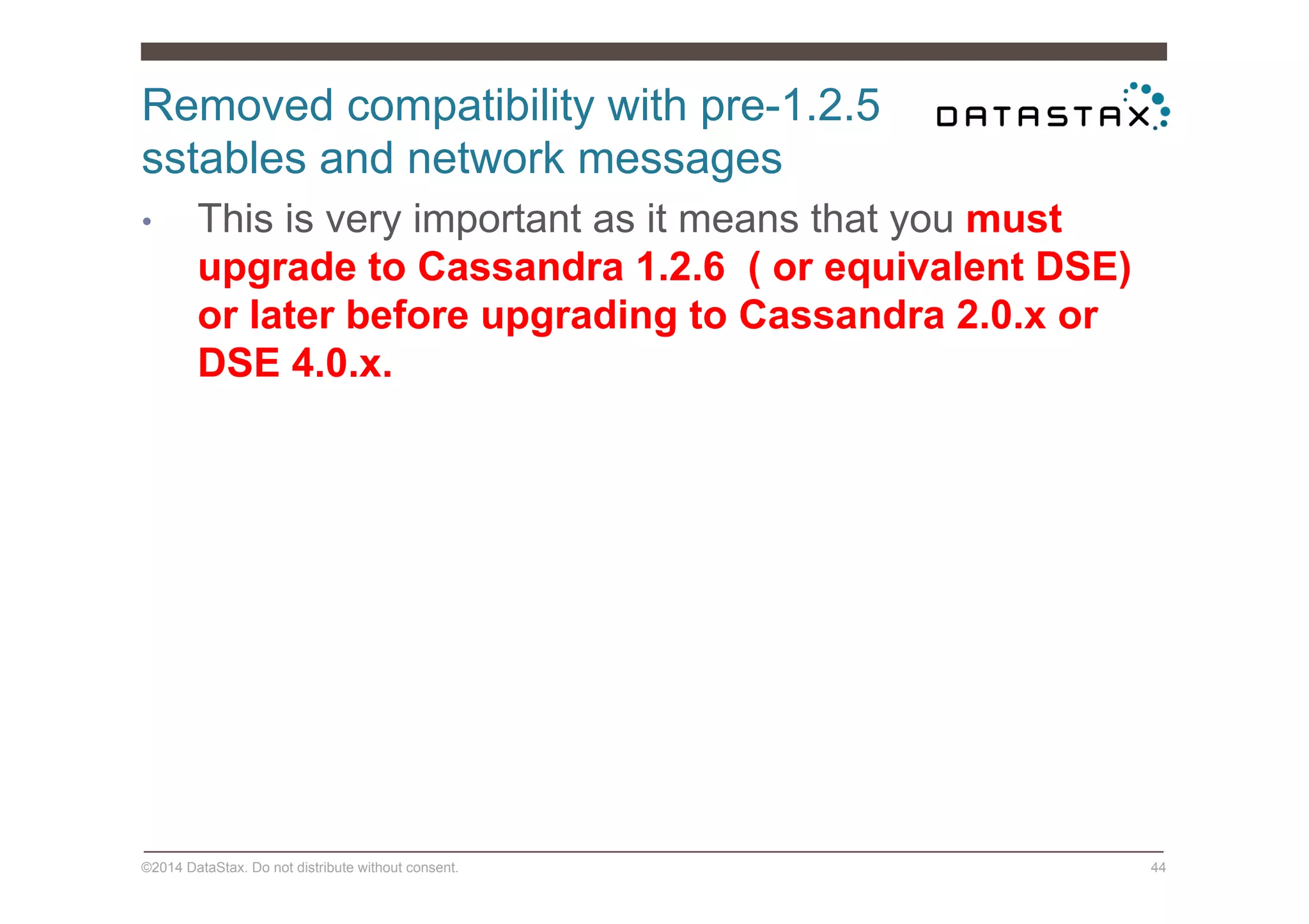 Removed compatibility with pre-1.2.5
sstables and network messages
©2014 DataStax. Do not distribute without consent. 44
•  This is very important as it means that you must
upgrade to Cassandra 1.2.6 ( or equivalent DSE)
or later before upgrading to Cassandra 2.0.x or
DSE 4.0.x.
 