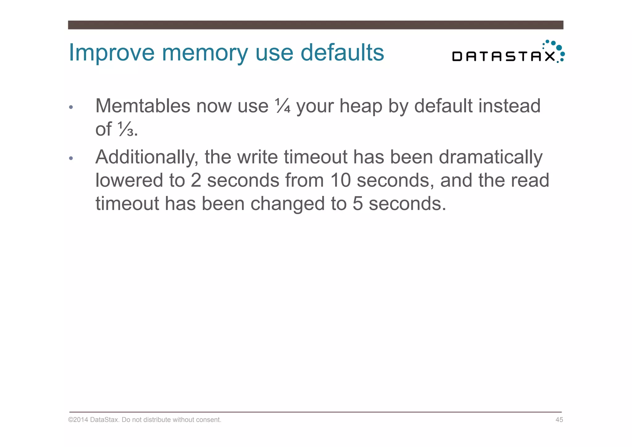 Improve memory use defaults
©2014 DataStax. Do not distribute without consent. 45
•  Memtables now use ¼ your heap by default instead
of ⅓.
•  Additionally, the write timeout has been dramatically
lowered to 2 seconds from 10 seconds, and the read
timeout has been changed to 5 seconds.
 