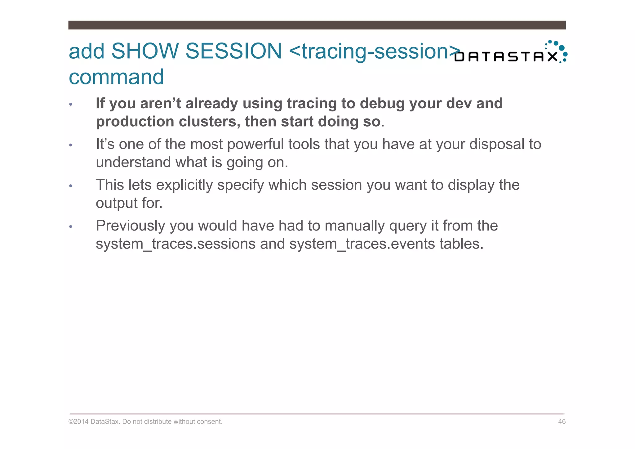 add SHOW SESSION <tracing-session>
command
©2014 DataStax. Do not distribute without consent. 46
•  If you aren’t already using tracing to debug your dev and
production clusters, then start doing so.
•  It’s one of the most powerful tools that you have at your disposal to
understand what is going on.
•  This lets explicitly specify which session you want to display the
output for.
•  Previously you would have had to manually query it from the
system_traces.sessions and system_traces.events tables.
 