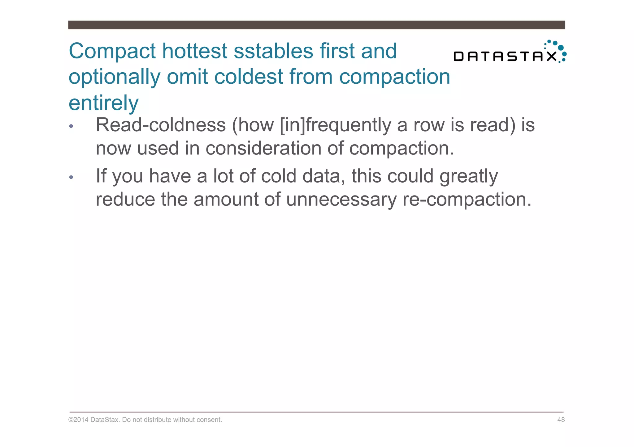 Compact hottest sstables first and
optionally omit coldest from compaction
entirely
©2014 DataStax. Do not distribute without consent. 48
•  Read-coldness (how [in]frequently a row is read) is
now used in consideration of compaction.
•  If you have a lot of cold data, this could greatly
reduce the amount of unnecessary re-compaction.
 