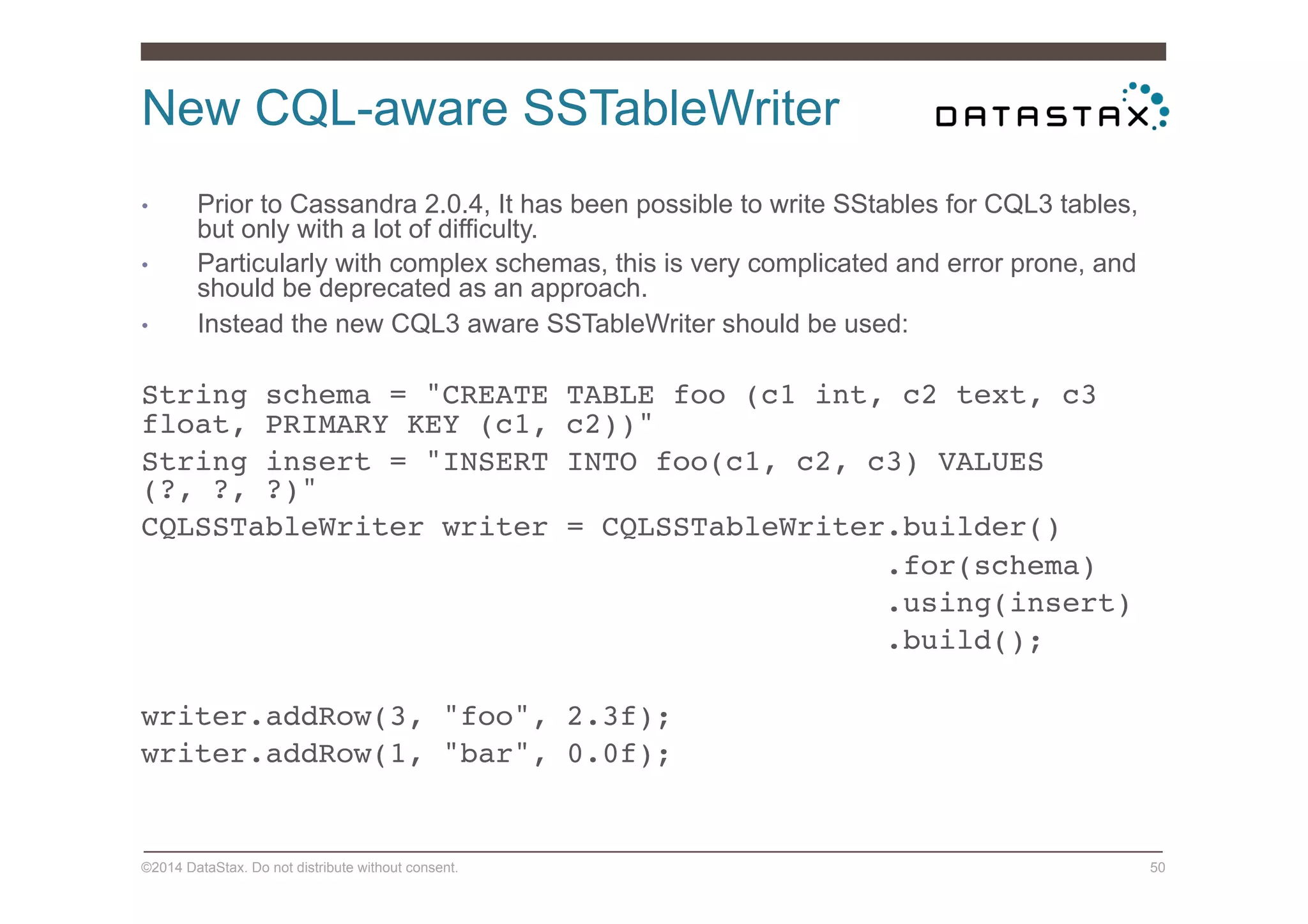 New CQL-aware SSTableWriter
©2014 DataStax. Do not distribute without consent. 50
•  Prior to Cassandra 2.0.4, It has been possible to write SStables for CQL3 tables,
but only with a lot of difficulty.
•  Particularly with complex schemas, this is very complicated and error prone, and
should be deprecated as an approach.
•  Instead the new CQL3 aware SSTableWriter should be used:
String schema = "CREATE TABLE foo (c1 int, c2 text, c3
float, PRIMARY KEY (c1, c2))"!
String insert = "INSERT INTO foo(c1, c2, c3) VALUES
(?, ?, ?)"!
CQLSSTableWriter writer = CQLSSTableWriter.builder()!
.for(schema)!
.using(insert)!
.build();!
!
writer.addRow(3, "foo", 2.3f);!
writer.addRow(1, "bar", 0.0f); !
 