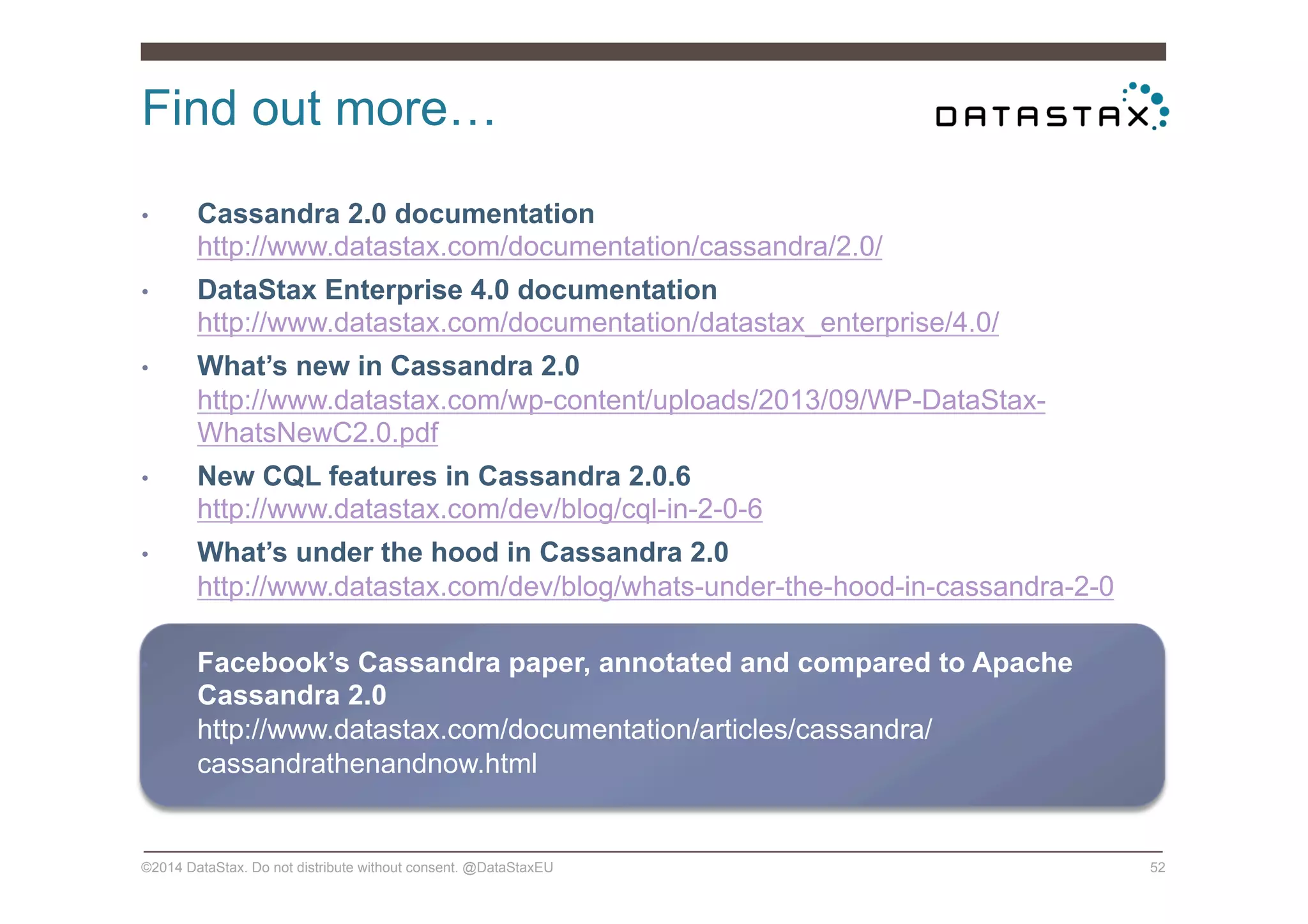 Find out more…
©2014 DataStax. Do not distribute without consent. @DataStaxEU 52
•  Cassandra 2.0 documentation
http://www.datastax.com/documentation/cassandra/2.0/
•  DataStax Enterprise 4.0 documentation
http://www.datastax.com/documentation/datastax_enterprise/4.0/
•  What’s new in Cassandra 2.0
http://www.datastax.com/wp-content/uploads/2013/09/WP-DataStax-
WhatsNewC2.0.pdf
•  New CQL features in Cassandra 2.0.6
http://www.datastax.com/dev/blog/cql-in-2-0-6
•  What’s under the hood in Cassandra 2.0
http://www.datastax.com/dev/blog/whats-under-the-hood-in-cassandra-2-0
•  Facebook’s Cassandra paper, annotated and compared to Apache
Cassandra 2.0
http://www.datastax.com/documentation/articles/cassandra/
cassandrathenandnow.html
 