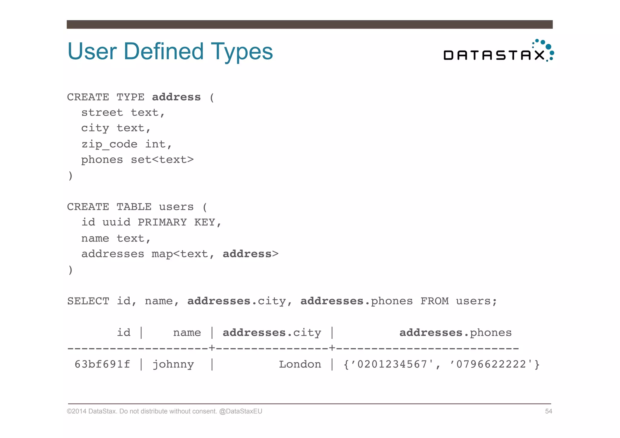 User Defined Types
©2014 DataStax. Do not distribute without consent. @DataStaxEU 54
CREATE TYPE address (!
street text,!
city text,!
zip_code int,!
phones set<text>!
)!
!
CREATE TABLE users (!
id uuid PRIMARY KEY,!
name text,!
addresses map<text, address>!
)!
!
SELECT id, name, addresses.city, addresses.phones FROM users;!
!
id | name | addresses.city | addresses.phones!
--------------------+----------------+--------------------------!
63bf691f | johnny | London | {’0201234567', ’0796622222'}!
 