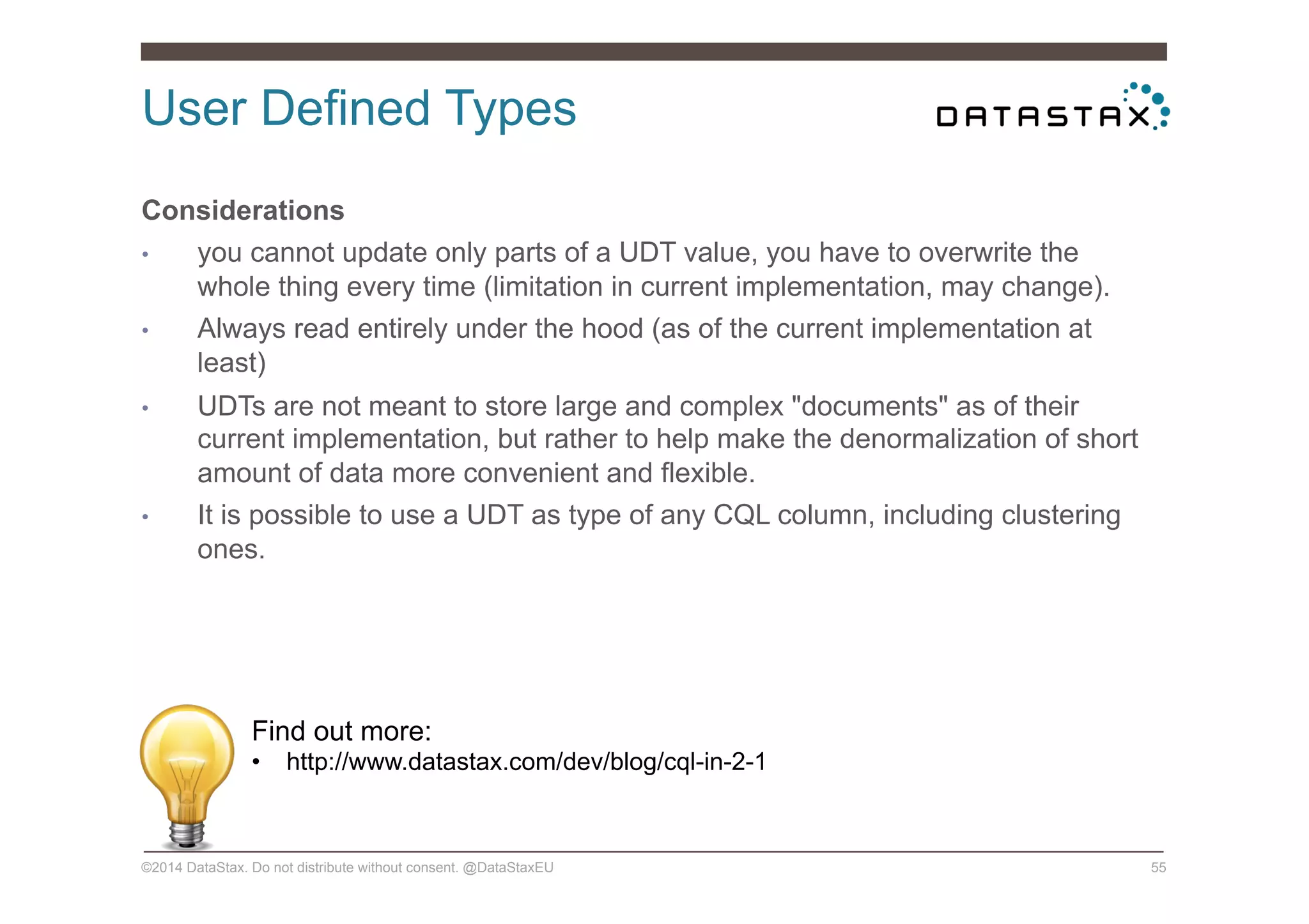 User Defined Types
©2014 DataStax. Do not distribute without consent. @DataStaxEU 55
Considerations
•  you cannot update only parts of a UDT value, you have to overwrite the
whole thing every time (limitation in current implementation, may change).
•  Always read entirely under the hood (as of the current implementation at
least)
•  UDTs are not meant to store large and complex "documents" as of their
current implementation, but rather to help make the denormalization of short
amount of data more convenient and flexible.
•  It is possible to use a UDT as type of any CQL column, including clustering
ones.
Find out more:
•  http://www.datastax.com/dev/blog/cql-in-2-1
 