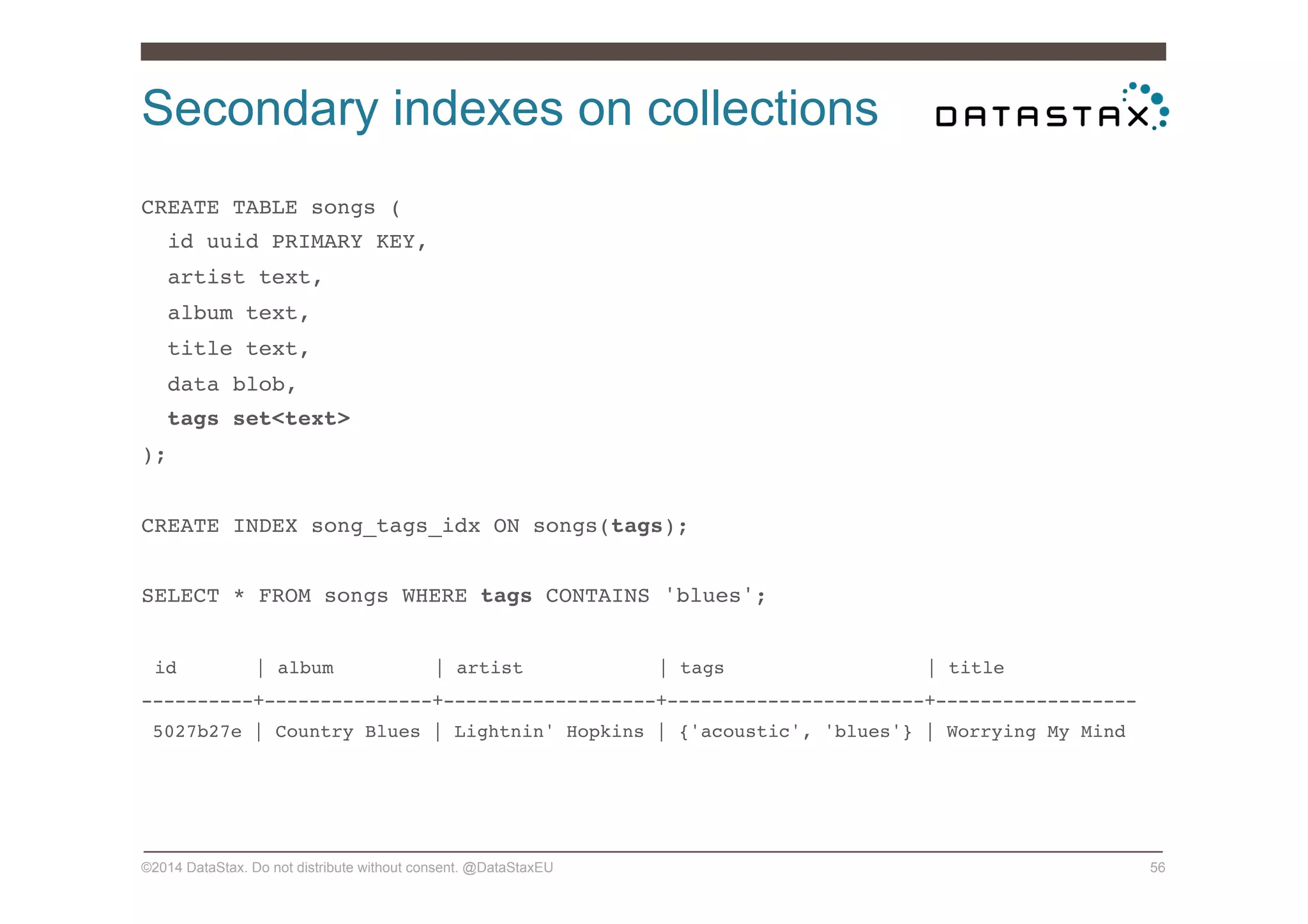 Secondary indexes on collections
©2014 DataStax. Do not distribute without consent. @DataStaxEU 56
CREATE TABLE songs (!
id uuid PRIMARY KEY,!
artist text,!
album text,!
title text,!
data blob,!
tags set<text>!
);!
!
CREATE INDEX song_tags_idx ON songs(tags);!
!
SELECT * FROM songs WHERE tags CONTAINS 'blues';!
!
id | album | artist | tags | title!
----------+---------------+-------------------+-----------------------+------------------!
5027b27e | Country Blues | Lightnin' Hopkins | {'acoustic', 'blues'} | Worrying My Mind!
!
!
!
 