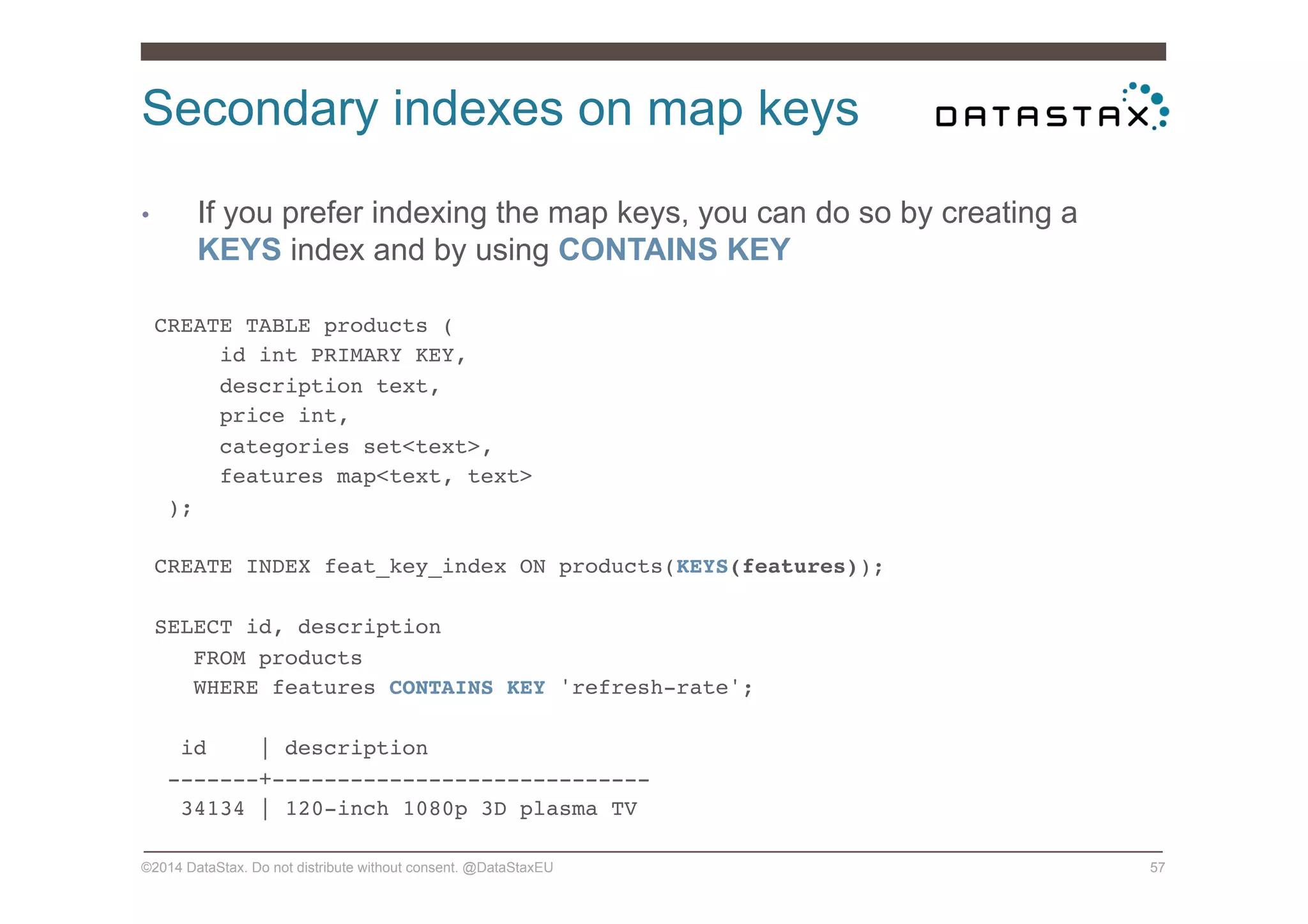 Secondary indexes on map keys
©2014 DataStax. Do not distribute without consent. @DataStaxEU 57
•  If you prefer indexing the map keys, you can do so by creating a
KEYS index and by using CONTAINS KEY
CREATE TABLE products (!
id int PRIMARY KEY,!
description text,!
price int,!
categories set<text>,!
features map<text, text>!
);!
!
CREATE INDEX feat_key_index ON products(KEYS(features));!
!
SELECT id, description!
FROM products!
WHERE features CONTAINS KEY 'refresh-rate';!
!
id | description!
-------+-----------------------------!
34134 | 120-inch 1080p 3D plasma TV!
 